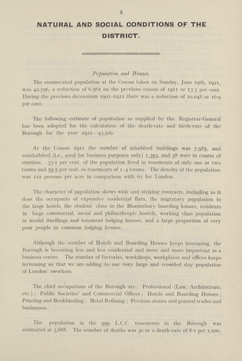 5 NATURAL AND SOCIAL CONDITIONS OF THE DISTRICT. Population and Houses. The enumerated population at the Census taken on Sunday, June 19th, 1921, was 42,796, a reduction of 6,561 on the previous census of 1911 or 13.3 per cent. During the previous decennium 1901-1911 there was a reduction of 10,048 or 16.9 per cent. The following estimate of population as supplied by the Registrar-General has been adopted for the calculation of the death-rate and birth-rate of the Borough for the year 1921—43,520. At the Census 1911 the number of inhabited buildings was 7,985, and uninhabited (i.e., used for business purposes only) 1,393, and 38 were in course of erection. 33.1 per cent. of the population lived in tenements of only one or two rooms and 59.5 per cent. in tenements of 1-4 rooms. The density of the population was 122 persons per acre in comparison with 61 for London. The character of population shows wide and striking contrasts, including as it does the occupants of expensive residential flats, the migratory population in the large hotels, the student class in the Bloomsbury boarding houses, residents in large commercial, social and philanthropic hostels, working class population in model dwellings and tenement lodging houses, and a large proportion of very poor people in common lodging houses. Although the number of Hotels and Boarding Houses keeps increasing, the Borough is becoming less and less residential and more and more important as a business centre. The number of factories, workshops, workplaces and offices keeps increasing so that we are adding to our very large and crowded day population of London' sworkers. The chief occupations of the Borough are: Professional (Law, Architecture, etc.); Public Societies' and Commercial Offices; Hotels and Boarding Houses; Printing and Bookbinding; Metal Refining; Precious stones and general trades and businesses. The population in the 999 L.C.C. tenements in the Borough was estimated at 3,688. The number of deaths was 30 or a death-rate of 8.1 per 1,000.