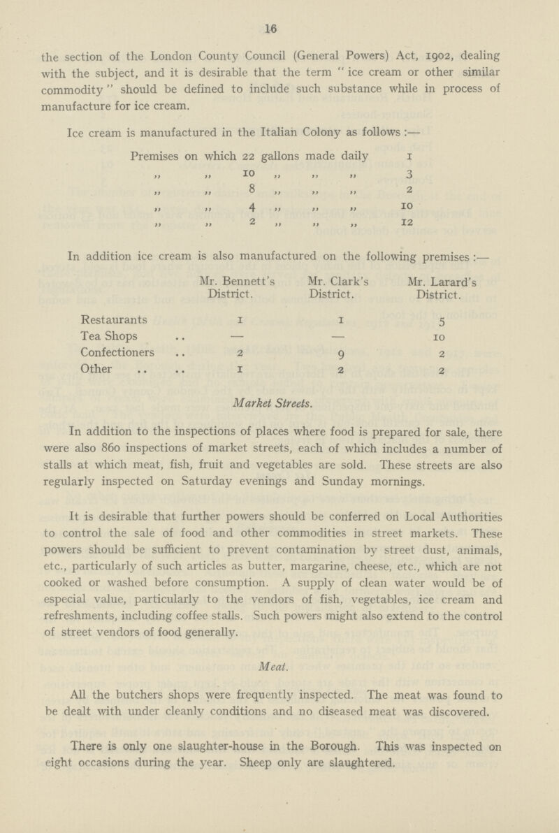 16 the section of the London County Council (General Powers)Act, 1902, dealing with the subject, and it is desirable that the term ice cream or other similar commodity should be defined to include such substance while in process of manufacture for ice cream. Ice cream is manufactured in the Italian Colony as follows:— Premises on which 22 gallons made daily1 „ „ 10 „ „ „ 3 „ „ 8 „ >> „ 2 „ „ 4 „ „ „ 10 „ „ 2 „ „ „ 12 In addition ice cream is also manufactured on the following premises:— Mr. Bennett's District. Mr. Clark's District. Mr. Larard's District. Restaurants 1 1 5 Tea Shops — — 10 Confectioners 2 9 2 Other 1 2 2 Market Streets. In addition to the inspections of places where food is prepared for sale, there were also 860 inspections of market streets, each of which includes a number of stalls at which meat, fish, fruit and vegetables are sold. These streets are also regularly inspected on Saturday evenings and Sunday mornings. It is desirable that further powers should be conferred on Local Authorities to control the sale of food and other commodities in street markets. These powers should be sufficient to prevent contamination by street dust, animals, etc., particularly of such articles as butter, margarine, cheese, etc., which are not cooked or washed before consumption. A supply of clean water would be of especial value, particularly to the vendors of fish, vegetables, ice cream and refreshments, including coffee stalls. Such powers might also extend to the control of street vendors of food generally. Meat. All the butchers shops were frequently inspected. The meat was found to be dealt with under cleanly conditions and no diseased meat was discovered. There is only one slaughter-house in the Borough. This was inspected on eight occasions during the year. Sheep only are slaughtered.