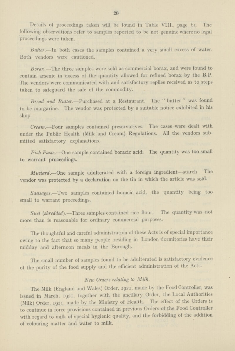 20 Details of proceedings taken will be found in Table VIII., page 61. The following observations refer to samples reported to be not genuine where no legal proceedings were taken. Butter.—In both cases the samples contained a very small excess of water. Both vendors were cautioned. Borax.—The three samples were sold as commercial borax, and were found to contain arsenic in excess of the quantity allowed for refined borax by the B.P. The vendors were communicated with and satisfactory replies received as to steps taken to safeguard the sale of the commodity. Bread and Butter.—Purchased at a Restaurant. The butter was found to be margarine. The vendor was protected by a suitable notice exhibited in his shop. Cream.—Four samples contained preservatives. The cases were dealt with under the Public Health (Milk and Cream) Regulations. All the vendors sub mitted satisfactory explanations. Fish Paste.—One sample contained boracic acid. The quantity was too small to warrant proceedings. Mustard.—One sample adulterated with a foreign ingredient—starch. The vendor was protected by a declaration on the tin in which the article was sold. Sausages.—Two samples contained boracic acid, the quantity being too small to warrant proceedings. Suet {shredded).—Three samples contained rice flour. The quantity was not more than is reasonable for ordinary commercial purposes. The thoughtful and careful administration of these Acts is of special importance owing to the fact that so many people residing in London dormitories have their midday and afternoon meals in the Borough. The small number of samples found to be adulterated is satisfactory evidence of the purity of the food supply and the efficient administration of the Acts. New Orders relating to Milk. The Milk (England and Wales) Order, 1921, made by the Food Controller, was issued in March, 1921, together with the ancillary Order, the Local Authorities (Milk) Order, 1921, made by the Ministry of Health. The effect of the Orders is to continue in force provisions contained in previous Orders of the Food Controller with regard to milk of special hygienic quality, and the forbidding of the addition of colouring matter and water to milk.