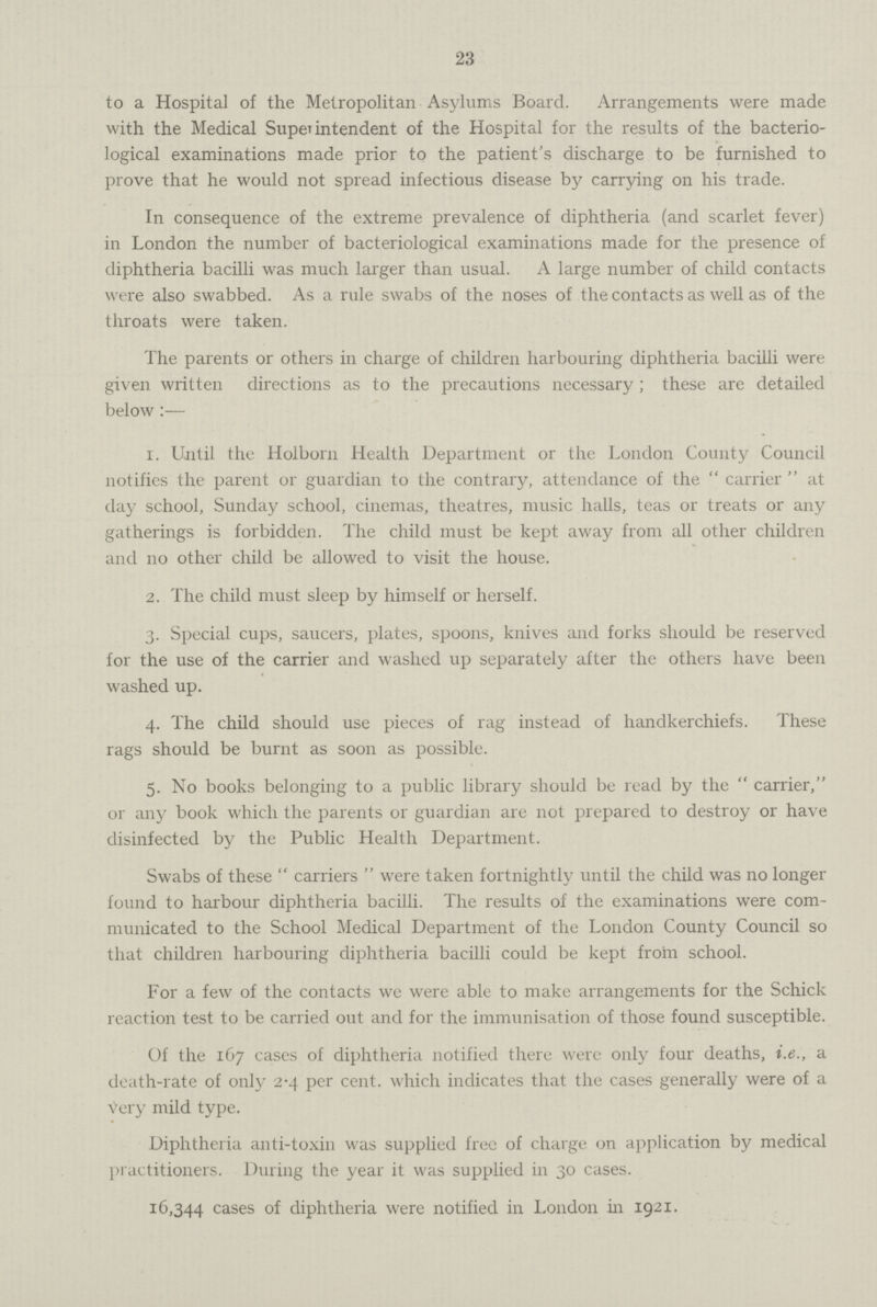 23 to a Hospital of the Metropolitan Asylums Board. Arrangements were made with the Medical Superintendent of the Hospital for the results of the bacterio logical examinations made prior to the patient's discharge to be furnished to prove that he would not spread infectious disease by carrying on his trade. In consequence of the extreme prevalence of diphtheria (and scarlet fever) in London the number of bacteriological examinations made for the presence of diphtheria bacilli was much larger than usual. A large number of child contacts were also swabbed. As a rule swabs of the noses of the contacts as well as of the throats were taken. The parents or others in charge of children harbouring diphtheria bacilli were given written directions as to the precautions necessary; these are detailed below:— 1. Until the Holborn Health Department or the London County Council notifies the parent or guardian to the contrary, attendance of the carrier at day school, Sunday school, cinemas, theatres, music halls, teas or treats or any gatherings is forbidden. The child must be kept away from all other children and no other child be allowed to visit the house. 2. The child must sleep by himself or herself. 3. Special cups, saucers, plates, spoons, knives and forks should be reserved for the use of the carrier and washed up separately after the others have been washed up. 4. The child should use pieces of rag instead of handkerchiefs. These rags should be burnt as soon as possible. 5. No books belonging to a public library should be read by the carrier, or any book which the parents or guardian are not prepared to destroy or have disinfected by the Public Health Department. Swabs of these carriers were taken fortnightly until the child was no longer found to harbour diphtheria bacilli. The results of the examinations were com municated to the School Medical Department of the London County Council so that children harbouring diphtheria bacilli could be kept from school. For a few of the contacts we were able to make arrangements for the Schick reaction test to be carried out and for the immunisation of those found susceptible. Of the 167 cases of diphtheria notified there were only four deaths, i.e., a death-rate of only 2.4 per cent. which indicates that the cases generally were of a very mild type. Diphtheria anti-toxin was supplied free of charge on application by medical practitioners. During the year it was supplied in 30 cases. 16,344 cases of diphtheria were notified in London in 1921.