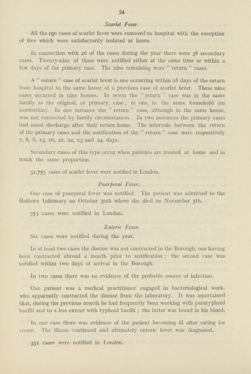 24 Scarlet Fever. All the 190 cases of scarlet fever were removed to hospital with the exception of five which were satisfactorily isolated at home. In connection with 26 of the cases during the year there were 38 secondary cases. Twenty-nine of these were notified either at the same time or within a few days of the primary case. The nine remaining were return cases. A return case of scarlet fever is one occurring within 28 days of the return from hospital to the same house of a previous case of scarlet fever. These nine cases occurred in nine houses. In seven the return case was in the same family as the original, or primary, case; in one, in the same household (an institution). In one instance the return case, although in the same house, was not. connected by family circumstances. In two instances the primary cases had nasal discharge after their return home. The intervals between the return of the primary cases and the notification of the return case were respectively 7, 8, 8, 13, 16, 21, 22, 23 and 24 days. Secondary cases of this type occur when patients are treated at home and in much the same proportion. 32,755 cases of scarlet fever were notified in London. Puerperal Fever. One case of puerperal fever was notified. The patient was admitted to the Holborn Infirmary on October 30th where she died on November 5th. 353 cases were notified in London. Enteric Fever. Six cases were notified during the year. In at least two cases the disease was not contracted in the Borough, one having been contracted abroad a month prior to notification; the second case was notified within two days of arrival in the Borough. In two cases there was no evidence of the probable source of infection. One patient was a medical practitioner engaged in bacteriological work. who apparently contracted the disease from the laboratory. It was ascertained that, during the previous month he had frequently been working with paratyphoid bacilli and to a less extent with typhoid bacilli; the latter was found in his blood. In one case there was evidence of the patient becoming ill after eating ice cream. The illness continued and ultimately enteric fever was diagnosed. 331 cases were notified in London.