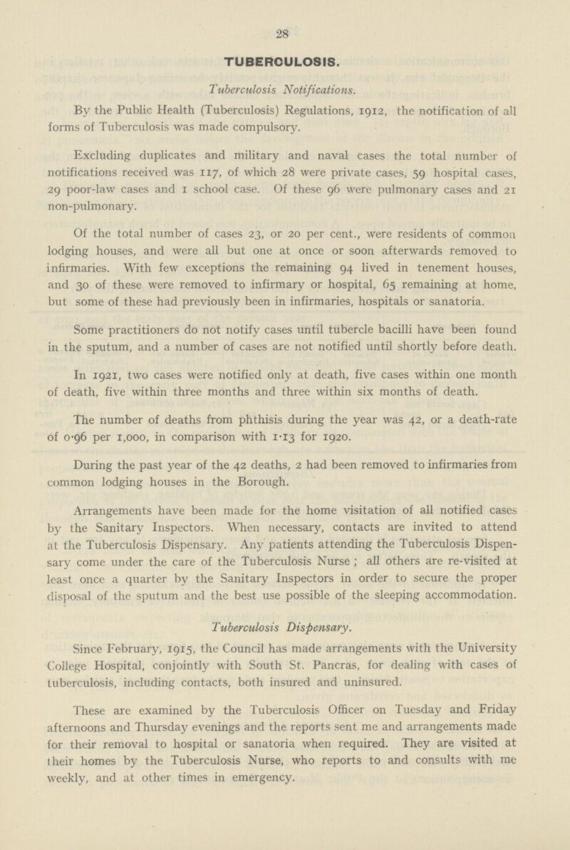 28 TUBERCULOSIS. Tuberculosis Notifications. By the Public Health (Tuberculosis) Regulations, 1912, the notification of all forms of Tuberculosis was made compulsory. Excluding duplicates and military and naval cases the total number of notifications received was 117, of which 28 were private cases, 59 hospital cases, 29 poor-law cases and 1 school case. Of these 96 were pulmonary cases and 21 non-pulmonary. Of the total number of cases 23, or 20 per cent., were residents of common lodging houses, and were all but one at once or soon afterwards removed to infirmaries. With few exceptions the remaining 94 lived in tenement houses, and 30 of these were removed to infirmary or hospital, 65 remaining at home, but some of these had previously been in infirmaries, hospitals or sanatoria. Some practitioners do not notify cases until tubercle bacilli have been found in the sputum, and a number of cases are not notified until shortly before death. In 1921, two cases were notified only at death, five cases within one month of death, five within three months and three within six months of death. The number of deaths from phthisis during the year was 42, or a death-rate of 0.96 per 1,000, in comparison with 1.13 for 1920. During the past year of the 42 deaths, 2 had been removed to infirmaries from common lodging houses in the Borough. Arrangements have been made for the home visitation of all notified cases by the Sanitary Inspectors. When necessary, contacts are invited to attend at the Tuberculosis Dispensary. Any patients attending the Tuberculosis Dispen sary come under the care of the Tuberculosis Nurse ; all others are re-visited at least once a quarter by the Sanitary Inspectors in order to secure the proper disposal of the sputum and the best use possible of the sleeping accommodation. Tuberculosis Dispensary. Since February, 1915, the Council has made arrangements with the University College Hospital, conjointly with South St. Pancras, for dealing with cases of tuberculosis, including contacts, both insured and uninsured. These are examined by the Tuberculosis Officer on Tuesday and Friday afternoons and Thursday evenings and the reports sent me and arrangements made for their removal to hospital or sanatoria when required. They are visited at their homes by the Tuberculosis Nurse, who reports to and consults with me weekly, and at other times in emergency.