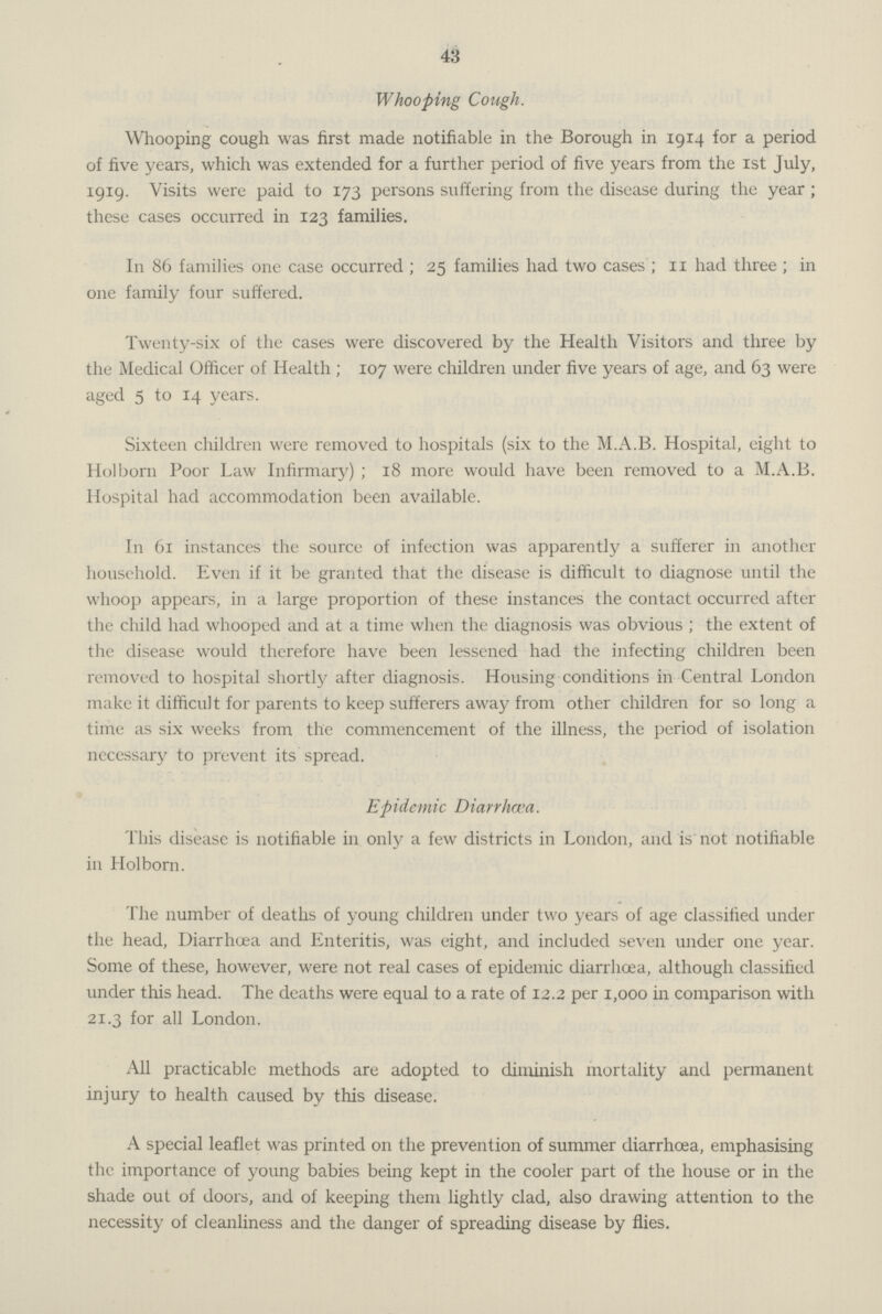 43 Whooping Cough. Whooping cough was first made notifiable in the Borough in 1914 for a period of five years, which was extended for a further period of five years from the 1st July, 1919. Visits were paid to 173 persons suffering from the disease during the year; these cases occurred in 123 families. In 86 families one case occurred; 25 families had two cases; 11 had three; in one family four suffered. Twenty-six of the cases were discovered by the Health Visitors and three by the Medical Officer of Health; 107 were children under five years of age, and 63 were aged 5 to 14 years. Sixteen children were removed to hospitals (six to the M.A.B. Hospital, eight to Holborn Poor Law Infirmary); 18 more would have been removed to a M.A.B. Hospital had accommodation been available. In 61 instances the source of infection was apparently a sufferer in another household. Even if it be granted that the disease is difficult to diagnose until the whoop appears, in a large proportion of these instances the contact occurred after the child had whooped and at a time when the diagnosis was obvious; the extent of the disease would therefore have been lessened had the infecting children been removed to hospital shortly after diagnosis. Housing conditions in Central London make it difficult for parents to keep sufferers away from other children for so long a time as six weeks from the commencement of the illness, the period of isolation necessary to prevent its spread. Epidemic Diarrhœa. This disease is notifiable in only a few districts in London, and is not notifiable in Holborn. The number of deaths of young children under two years of age classified under the head, Diarrhœa and Enteritis, was eight, and included seven under one year. Some of these, however, were not real cases of epidemic diarrhoea, although classified under this head. The deaths were equal to a rate of 12.2 per 1,000 in comparison with 21.3 for all London. All practicable methods are adopted to diminish mortality and permanent injury to health caused by this disease. A special leaflet was printed on the prevention of summer diarrhoea, emphasising the importance of young babies being kept in the cooler part of the house or in the shade out of doors, and of keeping them lightly clad, also drawing attention to the necessity of cleanliness and the danger of spreading disease by flies.