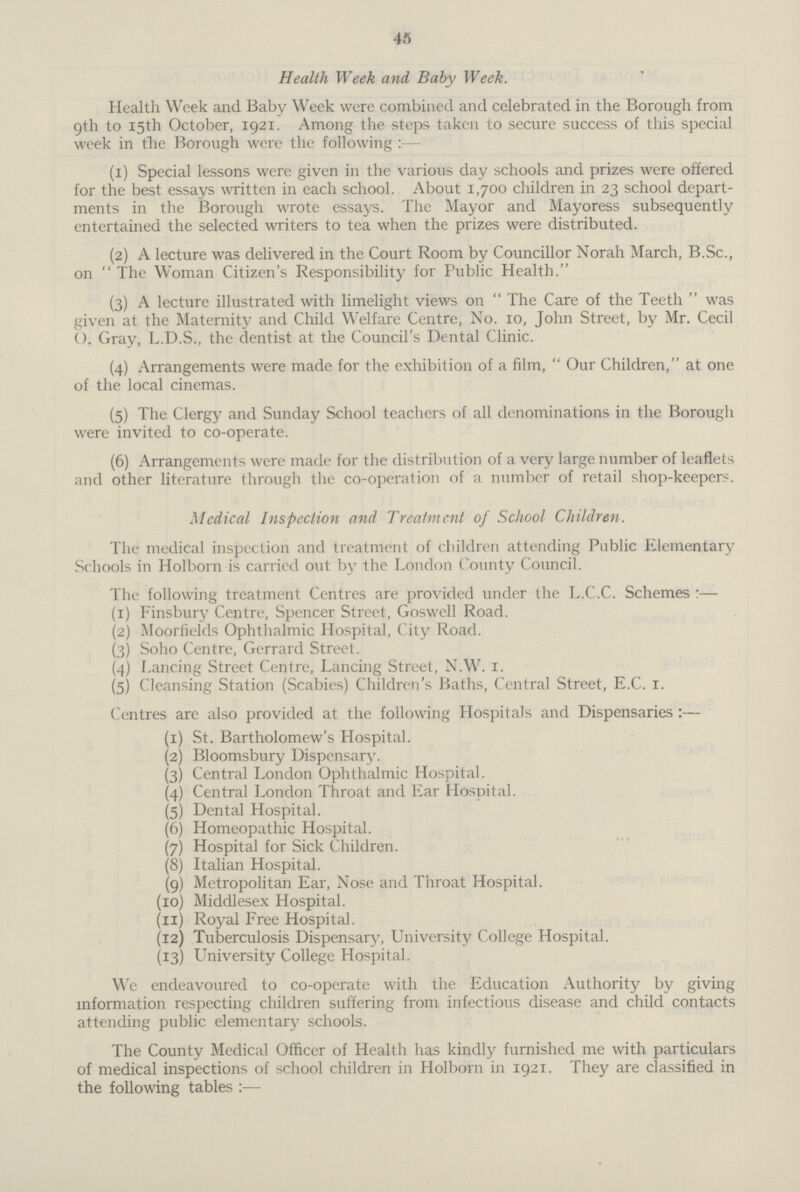 45 Health Week and Baby Week. Health Week and Baby Week were combined and celebrated in the Borough from 9th to 15th October, 1921. Among the steps taken to secure success of this special week in the Borough were the following (1) Special lessons were given in the various day schools and prizes were offered for the best essays written in each school. About 1,700 children in 23 school depart ments in the Borough wrote essays. The Mayor and Mayoress subsequently entertained the selected writers to tea when the prizes were distributed. (2) A lecture was delivered in the Court Room by Councillor Norah March, B.Sc., on  The Woman Citizen's Responsibility for Public Health. (3) A lecture illustrated with limelight views on The Care of the Teeth was given at the Maternity and Child Welfare Centre, No. 10, John Street, by Mr. Cecil O. Gray, L.D.S., the dentist at the Council's Dental Clinic. (4) Arrangements were made for the exhibition of a film, Our Children, at one of the local cinemas. (5) The Clergy and Sunday School teachers of all denominations in the Borough were invited to co-operate. (6) Arrangements were made for the distribution of a very large number of leaflets and other literature through the co-operation of a number of retail shop-keepers. Medical Inspection and Treatment of School Children. The medical inspection and treatment of children attending Public Elementary Schools in Holborn is carried out by the London County Council. The following treatment Centres are provided under the L.C.C. Schemes:— (1) Finsbury Centre, Spencer Street, Goswell Road. (2) Moorfields Ophthalmic Hospital, City Road. (3) Soho Centre, Gerrard Street. (4) Lancing Street Centre, Lancing Street, N.W. 1. (5) Cleansing Station (Scabies) Children's Baths, Central Street, E.C. 1. Centres are also provided at the following Hospitals and Dispensaries:— (1) St. Bartholomew's Hospital. (2) Bloomsbury Dispensary. (3) Central London Ophthalmic Hospital. (4) Central London Throat and Ear Hospital. (5) Dental Hospital. (6) Homeopathic Hospital. (7) Hospital for Sick Children. (8) Italian Hospital. (9) Metropolitan Ear, Nose and Throat Hospital. (10) Middlesex Hospital. (11) Royal Free Hospital. (12) Tuberculosis Dispensary, University College Hospital. (13) University College Hospital. We endeavoured to co-operate with the Education Authority by giving information respecting children suffering from infectious disease and child contacts attending public elementary schools. The County Medical Officer of Health has kindly furnished me with particulars of medical inspections of school children in Holborn in 1921. They are classified in the following tables:—