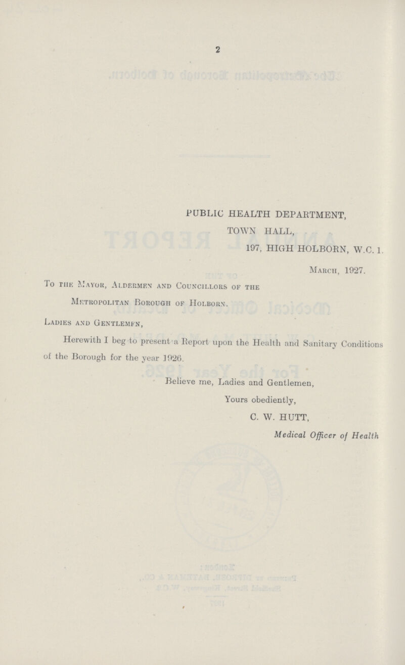 2 PUBLIC HEALTH DEPARTMENT, TOWN HALL, 197, HIGH HOLBORN, W.C. 1. March, 1927. To the Mayor, Aldermen and Councillors of the Metropolitan Borough of Holborn. Ladies and Gentlemen, Herewith I beg to present a Report upon the Health and Sanitary Conditions of the Borough for the year 1926. Believe me, Ladies and Gentlemen, Yours obediently, C. W. HUTT, Medical Officer of Health