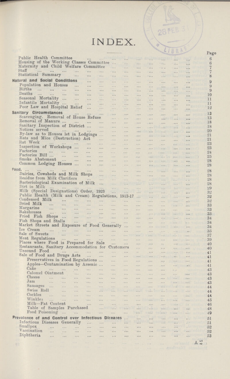 INDEX. Public Health Committee 6 Housing of the Working Classes Committee 6 Maternity and Child Welfare Committee 7 Staff 7 Statistical Summary 8 Natural and Social Conditions 9 Population and Houses 9 Births 9 Deaths 10 Seasonal Mortality 11 Infantile Mortality 11 Poor Law and Hospital Relief 12 Sanitary Circumstances 13 Scavenging. Removal of House Refuse 13 Removal of Manure 18 Sanitary Inspection of District 18 Notices served 20 By-law as to Houses let in Lodgings 21 Rats and Mice (Destruction) Act 21 Rat Week 23 Inspection of Workshops 23 Factories 24 Factories Bill 25 Smoke Abatement 28 Common Lodging Houses 28 Food 28 Dairies, Cowsheds and Milk Shops 28 Residue from Milk Clarifiers 28 Bacteriological Examination of Milk 28 Dirt in Milk 29 Milk (Special Designations) Order, 1923 32 Public Health (Milk and Cream) Regulations, 1912-17 32 Condensed Milk 32 Dried Milk 33 Margarine 33 Bakehouses 33 Fried Fish Shops 34 Fish Shops and Stalls 34 Market Streets and Exposure of Food Generally 34 Ice Cream 35 Sale of Sweets 37 Meat Regulations 39 Places where Food is Prepared for Sale 40 Restaurants, Sanitary Accommodation for Customers 40 Unsound Food 41 Sale of Food and Drugs Acts 41 Preservatives in Food Regulations 41 Apples—Contamination by Arsenic 41 Cake 43 Calomel Ointment 43 Cheese 43 Jam 43 Sausages 44 Swiss Roll 44 Cockles 44 Winkles45 Milk—Fat Content 46 Table of Samples Purchased 48 Food Poisoning 49 Prevalence of and Control over Infectious Diseases 51 Infectious Diseases Generally 51 Smallpox 52 Vaccination 52 Diphtheria 53 A 2 Page