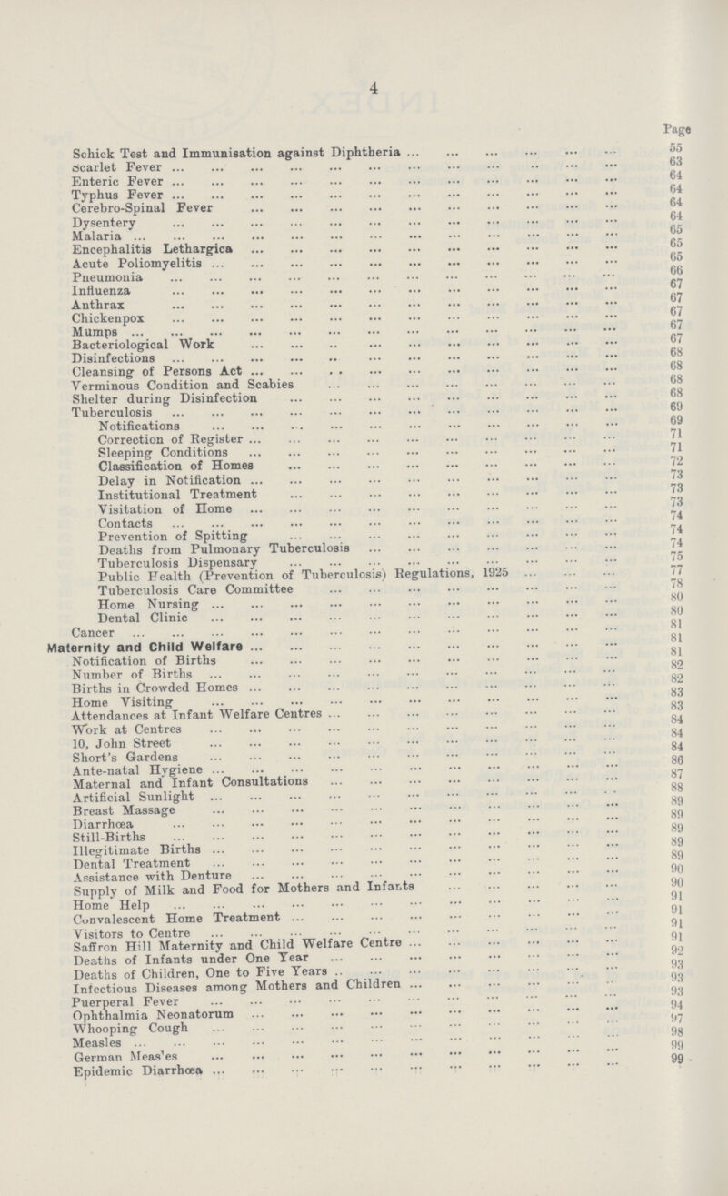 4 Page Schick Test and Immunisation against Diphtheria 55 scarlet Fever 63 Enteric Fever 64 Typhus Fever 64 Cerebro-Spinal Fever 64 Dysentery 64 Malaria 65 Encephalitis Lethargies 65 Acute Poliomyelitis 65 Pneumonia 66 Influenza 67 Anthrax 67 Chickenpox 67 Mumps 67 Bacteriological Work 67 Disinfections 68 Cleansing of Persons Act 68 Verminous Condition and Scabies 68 Shelter during Disinfection 68 Tuberculosis 69 Notifications 69 Correction of Register 71 Sleeping Conditions 71 Classification of Homes 72 Delay in Notification 73 Institutional Treatment 73 Visitation of Home 73 Contacts 74 Prevention of Spitting 74 Deaths from Pulmonary Tuberculosis 74 Tuberculosis Dispensary 75 Public Health (Prevention of Tuberculosis) Regulations, 1925 77 Tuberculosis Care Committee 78 Home Nursing 80 Dental Clinic 80 Cancer 81 Maternity and Child Welfare 81 Notification of Births 81 Number of Births 82 Births in Crowded Homes 82 Home Visiting 83 Attendances at Infant Welfare Centres 83 Work at Centres 84 10, John Street 84 Short's Gardens 84 Ante-natal Hygiene 86 Maternal and Infant Consultations 87 Artificial Sunlight 88 Breast Massage 89 Diarrhoea 89Still-Births Illegitimate Births 89 Dental Treatment 89 Assistance with Denture 90 Supply of Milk and Food for Mothers and Infants 90 Home Help 91 Convalescent Home Treatment 91 Visitors to Centre 91 Saffron Hill Maternity and Child Welfare Centre 91 Deaths of Infants under One Tear 92 Deaths of Children, One to Five Tears 93 Infectious Diseases among Mothers and Children 93 Puerperal Fever 94 Ophthalmia Neonatorum 94 Whooping Cough 97 Measles 98 German Measles 99 Epidemic Diarrhoea 99