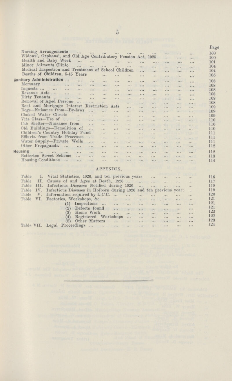 5 Page Nursing Arrangements 100 Widows', Orphans', and Old Age Contributory Pension Act, 1925 100 Health and Baby Week 101 Minor Ailments Clinic 104 Medical Inspection and Treatment of School Children 104 Deaths of Children, 5-15 Years 105 Sanitary Administration 108 Mortuary 108 Inquests 108 Revenue Acts 108 Dirty Tenants 108 Removal of Aged Persons 108 Rent and Mortgage Interest Restriction Acts 109 Dogs—Nuisance from—By-laws 109 Choked Water Closets 109 Vita Glass—Use of 110 Cab Shelter—Nuisance from 110 Old Buildings—Demolition of 110 Children's Country Holiday Fund 111 Effluvia from Trade Processes 111 Water Supply—Private Wells 111 Other Propaganda 112 Housing 112 Betterton Street Scheme 113 Housing Conditions 114 APPENDIX. Table I. Vital Statistics, 1926, and ten previous years 116 Table II. Causes of and Ages at Death, 1926 117 Table III. Infectious Diseases Notified during 1926 118 Table IV. Infectious Diseases in Holborn during 1926 and ten previous years 119 Table V. Information required by L.C.C 120 Table VI. Factories, Workshops, &c. 121 (1) Inspections 121 (2) Defects found 121 (3) Home Work 122 (4) Registered Workshops 123 (5) Other Matters 123 Table VII. Legal Proceedings 124