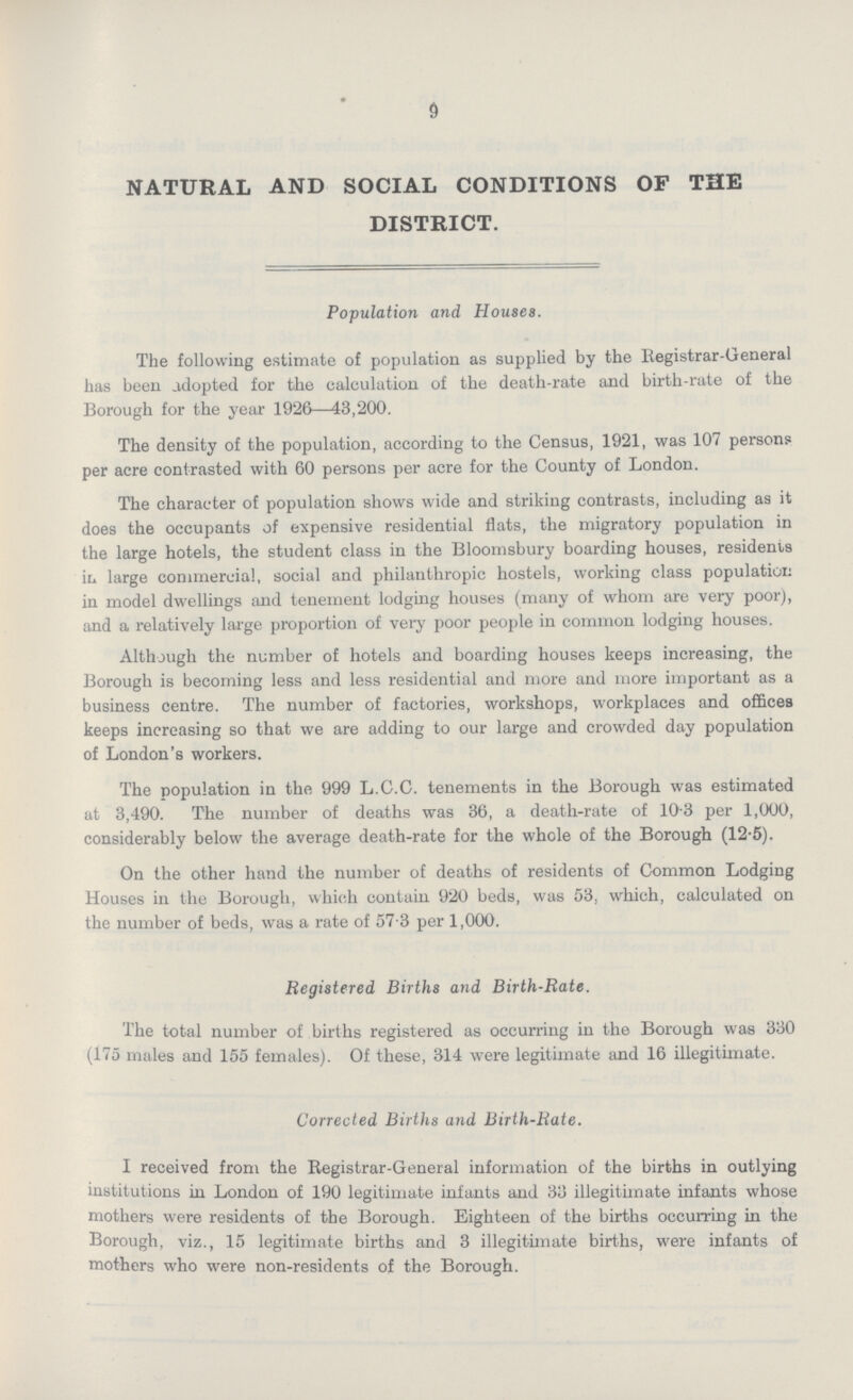 9 NATURAL AND SOCIAL CONDITIONS OF THE DISTRICT. Population and Houses. The following estimate of population as supplied by the Registrar-General has been adopted for the calculation of the death-rate and birth-rate of the Borough for the year 1926—43,200. The density of the population, according to the Census, 1921, was 107 persons per acre contrasted with 60 persons per acre for the County of London. The character of population shows wide and striking contrasts, including as it does the occupants of expensive residential flats, the migratory population in the large hotels, the student class in the Bloomsbury boarding houses, residents in large commercial, social and philanthropic hostels, working class population in model dwellings and tenement lodging houses (many of whom are very poor), and a relatively large proportion of very poor people in common lodging houses. Although the number of hotels and boarding houses keeps increasing, the Borough is becoming less and less residential and more and more important as a business centre. The number of factories, workshops, workplaces and offices keeps increasing so that we are adding to our large and crowded day population of London's workers. The population in the 999 L.C.C. tenements in the Borough was estimated at 3,490. The number of deaths was 36, a death-rate of 10.3 per 1,000, considerably below the average death-rate for the whole of the Borough (12.5). On the other hand the number of deaths of residents of Common Lodging Houses in the Borough, which contain 920 beds, was 53, which, calculated on the number of beds, was a rate of 57.3 per 1,000. Registered Births and Birth-Rate. The total number of births registered as occurring in the Borough was 330 (175 males and 155 females). Of these, 314 were legitimate and 16 illegitimate. Corrected Births and Birth-Rate. I received from the Registrar-General information of the births in outlying institutions in London of 190 legitimate infants and 33 illegitimate infants whose mothers were residents of the Borough. Eighteen of the births occurring in the Borough, viz., 15 legitimate births and 3 illegitimate births, were infants of mothers who were non-residents of the Borough.