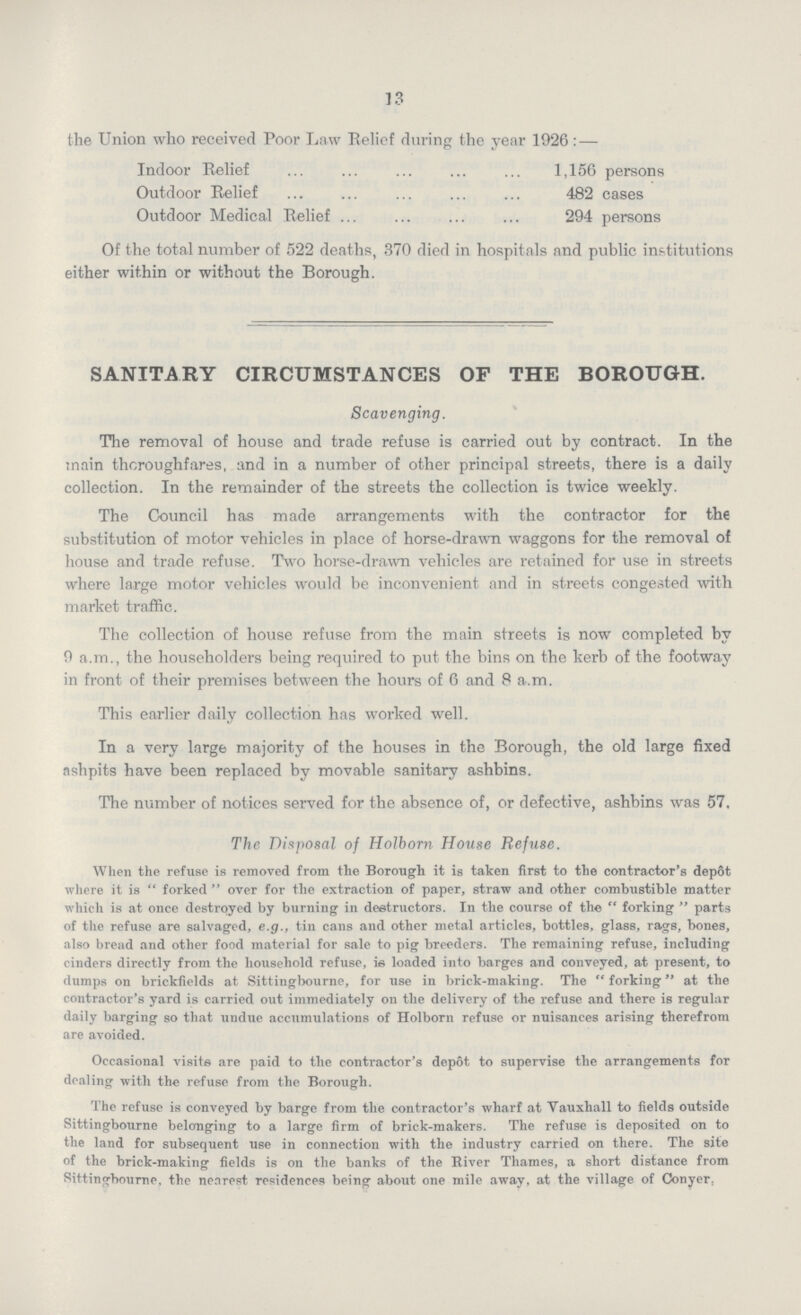 13 the Union who received Poor Law Belief during the year 1926 : — Indoor Relief 1,156 persons Outdoor Relief 482 cases Outdoor Medical Relief 294 persons Of the total number of 522 deaths, 370 died in hospitals and public institutions either within or without the Borough. SANITARY CIRCUMSTANCES OF THE BOROUGH. Scavenging. The removal of house and trade refuse is carried out by contract. In the main thoroughfares, and in a number of other principal streets, there is a daily collection. In the remainder of the streets the collection is twice weekly. The Council has made arrangements with the contractor for the substitution of motor vehicles in place of horse-drawn waggons for the removal of house and trade refuse. Two horse-drawn vehicles are retained for use in streets where large motor vehicles would be inconvenient and in streets congested with market traffic. The collection of house refuse from the main streets is now completed by 9 a.m., the householders being required to put the bins on the kerb of the footway in front of their premises between the hours of 6 and 8 a.m. This earlier daily collection has worked well. In a very large majority of the houses in the Borough, the old large fixed ashpits have been replaced by movable sanitary ashbins. The number of notices served for the absence of, or defective, ashbins was 57. The Disposal of Holborn House Refuse. When the refuse is removed from the Borough it is taken first to the contractor's depot where it is forked over for the extraction of paper, straw and other combustible matter which is at once destroyed by burning in destructors. In the course of the forking parts of the refuse are salvaged, e.g., tin cans and other metal articles, bottles, glass, rags, bones, also bread and other food material for sale to pig breeders. The remaining refuse, including cinders directly from the household refuse, is loaded into barges and conveyed, at present, to dumps on brickfields at Sittingbourne, for use in brick-making. The forking at the contractor's yard is carried out immediately on the delivery of the refuse and there is regular daily barging so that undue accumulations of Holborn refuse or nuisances arising therefrom are avoided. Occasional visits are paid to the contractor's depot to supervise the arrangements for dealing with the refuse from the Borough. The refuse is conveyed by barge from the contractor's wharf at Vauxhall to fields outside Sittingbourne belonging to a large firm of brick-makers. The refuse is deposited on to the land for subsequent use in connection with the industry carried on there. The site of the brick-making fields is on the banks of the River Thames, a short distance from Sittingbourne, the nearest residences being about one mile away, at the village of Conyer,