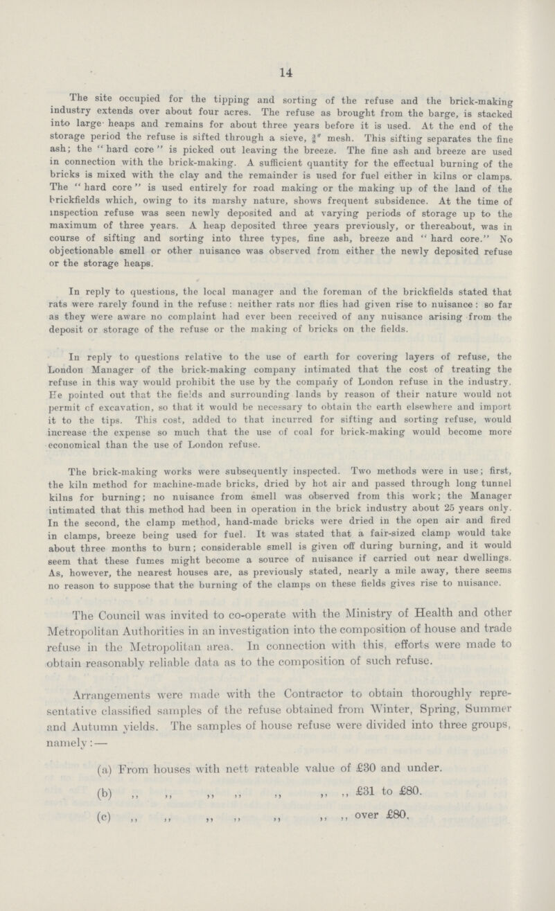 14 The site occupied for the tipping and sorting of the refuse and the brick-making industry extends over about four acres. The refuse as brought from the barge, is stacked into large heaps and remains for about three years before it is used. At the end of the storage period the refuse is sifted through a sieve, 3/8 mesh. This sifting separates the fine ash; the hard core is picked out leaving the breeze. The fine ash and breeze are used in connection with the brick-making. A sufficient quantity for the effectual burning of the bricks is mixed with the clay and the remainder is used for fuel either in kilns or clamps. The  hard core  is used entirely for road making or the making up of the land of the brickfields which, owing to its marshy nature, shows frequent subsidence. At the time of inspection refuse was seen newly deposited and at varying periods of storage up to the maximum of three years. A heap deposited three years previously, or thereabout, was in course of sifting and sorting into three types, fine ash, breeze and hard core. No objectionable smell or other nuisance was observed from either the newly deposited refuse or the storage heaps. In reply to questions, the local manager and the foreman of the brickfields stated that rats were rarely found in the refuse: neither rats nor flies had given rise to nuisance: so far as they were aware no complaint had ever been received of any nuisance arising from the deposit or storage of the refuse or the making of bricks on the fields. In reply to questions relative to the use of earth for covering layers of refuse, the London Manager of the brick-making company intimated that the cost of treating the refuse in this way would prohibit the use by the company of London refuse in the industry. He pointed out that the fields and surrounding lands by reason of their nature would not permit cf excavation, so that it would be necessary to obtain the earth elsewhere and import it to the tips. This cost, added to that incurred for sifting and sorting refuse, would increase the expense so much that the use of coal for brick-making would become more economical than the use of London refuse. The brick-making works were subsequently inspected. Two methods were in use; first, the kiln method for machine-made bricks, dried by hot air and passed through long tunnel kilns for burning; no nuisance from smell was observed from this work; the Manager intimated that this method had been in operation in the brick industry about 25 years only. In the second, the clamp method, hand-made bricks were dried in the open air and fired in clamps, breeze being used for fuel. It was stated that a fair-sized clamp would take about three months to burn; considerable smell is given off during burning, and it would seem that these fumes might become a source of nuisance if carried out near dwellings. As, however, the nearest houses are, as previously stated, nearly a mile away, there seems no reason to suppose that the burning of the clamps on these fields gives rise to nuisance. The Council was invited to co-operate with the Ministry of Health and other Metropolitan Authorities in an investigation into the composition of house and trade refuse in the Metropolitan area. In connection with this, efforts were made to obtain reasonably reliable data as to the composition of such refuse. Arrangements were made with the Contractor to obtain thoroughly repre sentative classified samples of the refuse obtained from Winter, Spring, Summer and Autumn yields. The samples of house refuse were divided into three groups, namely:— (a) From houses with nett rateable value of £30 and under. (b) „ „ „ „ „ „ „ £31 to £80. (c) ,, ,, ,, over £80.