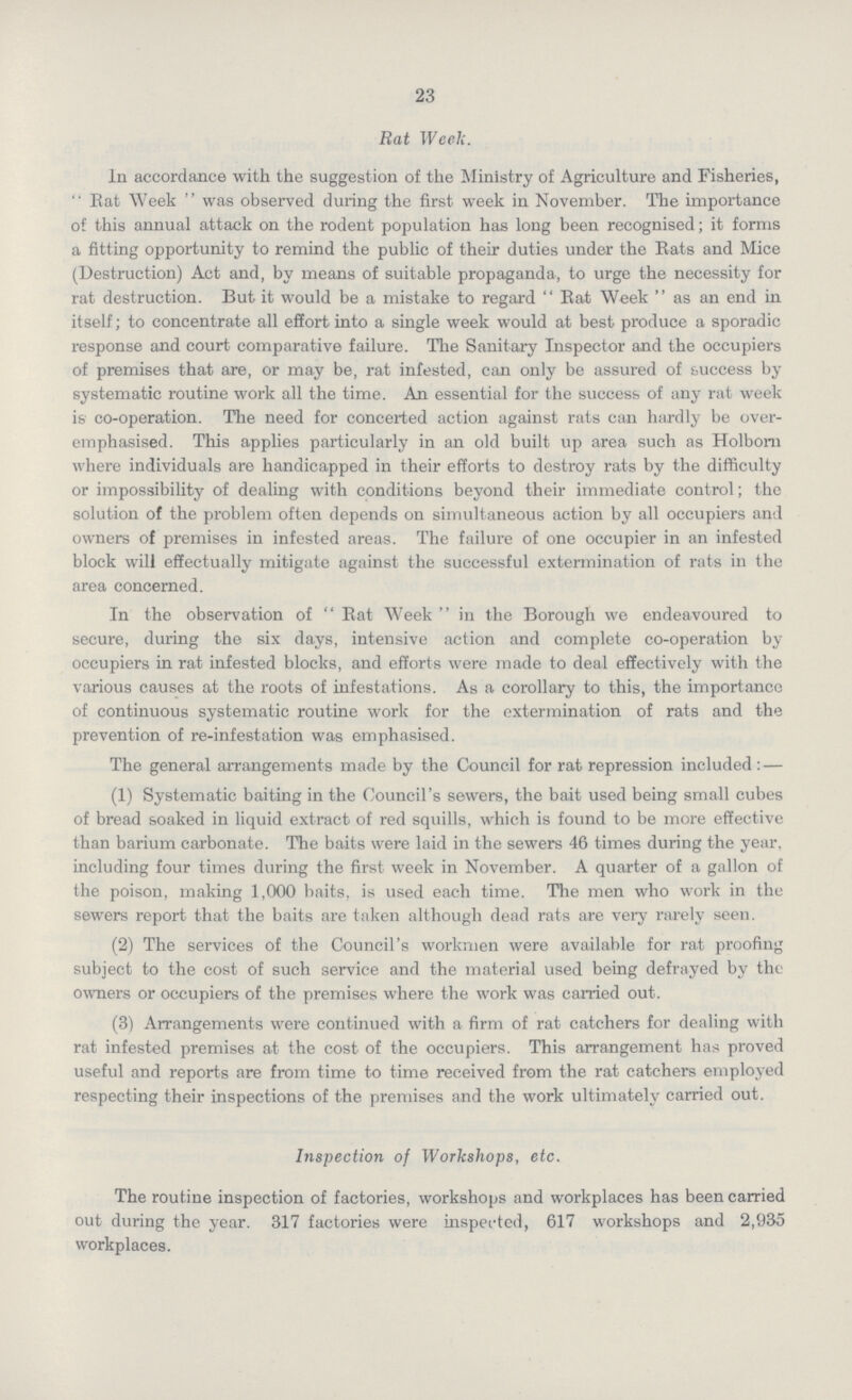 23 Rat Week. In accordance with the suggestion of the Ministry of Agriculture and Fisheries, Rat Week was observed during the first week in November. The importance of this annual attack on the rodent population has long been recognised; it forms a fitting opportunity to remind the public of their duties under the Eats and Mice (Destruction) Act and, by means of suitable propaganda, to urge the necessity for rat destruction. But it would be a mistake to regard  Eat Week  as an end in itself; to concentrate all effort into a single week would at best produce a sporadic response and court comparative failure. The Sanitary Inspector and the occupiers of premises that are, or may be, rat infested, can only be assured of success by systematic routine work all the time. An essential for the success of any rat week is co-operation. The need for concerted action against rats can hardly be over emphasised. This applies particularly in an old built up area such as Holborn where individuals are handicapped in their efforts to destroy rats by the difficulty or impossibility of dealing with conditions beyond their immediate control; the solution of the problem often depends on simultaneous action by all occupiers and owners of premises in infested areas. The failure of one occupier in an infested block will effectually mitigate against the successful extermination of rats in the area concerned. In the observation of Eat Week in the Borough we endeavoured to secure, during the six days, intensive action and complete co-operation by occupiers in rat infested blocks, and efforts were made to deal effectively with the various causes at the roots of infestations. As a corollary to this, the importance of continuous systematic routine work for the extermination of rats and the prevention of re-infestation was emphasised. The general arrangements made by the Council for rat repression included: — (1) Systematic baiting in the Council's sewers, the bait used being small cubes of bread soaked in liquid extract of red squills, which is found to be more effective than barium carbonate. The baits were laid in the sewers 46 times during the year, including four times during the first week in November. A quarter of a gallon of the poison, making 1,000 baits, is used each time. The men who work in the sewers report that the baits are taken although dead rats are very rarely seen. (2) The services of the Council's workmen were available for rat proofing subject to the cost of such service and the material used being defrayed by the owners or occupiers of the premises where the work was carried out. (3) Arrangements were continued with a firm of rat catchers for dealing with rat infested premises at the cost of the occupiers. This arrangement has proved useful and reports are from time to time received from the rat catchers employed respecting their inspections of the premises and the work ultimately carried out. Inspection of Workshops, etc. The routine inspection of factories, workshops and workplaces has been carried out during the year. 317 factories were inspected, 617 workshops and 2,935 workplaces.