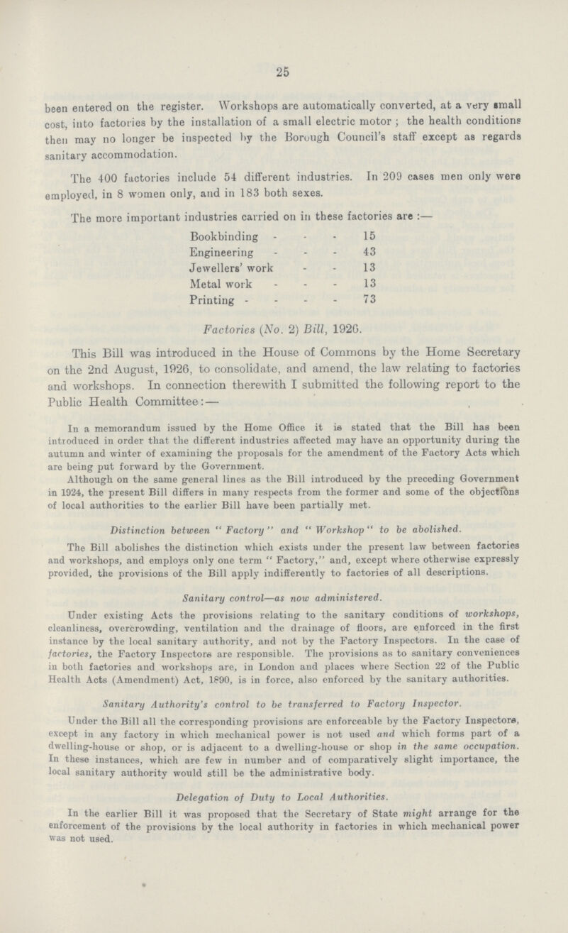 25 been entered on the register. Workshops are automatically converted, at a very small cost, into factories by the installation of a small electric motor; the health conditions then may no longer be inspected by the Borough Council's staff except as regards sanitary accommodation. The 400 factories include 54 different industries. In 209 cases men only were employed, in 8 women only, and in 183 both sexes. The more important industries carried on in these factories are :— Bookbinding 15 Engineering 43 Jewellers' work 13 Metal work 13 Printing 73 Factories (No. 2) Bill, 1920. This Bill was introduced in the House of Commons by the Home Secretary on the 2nd August, 1926, to consolidate, and amend, the law relating to factories and workshops. In connection therewith I submitted the following report to the Public Health Committee: — In a memorandum issued by the Home Office it is stated that the Bill has been introduced in order that the different industries affected may have an opportunity during the autumn and winter of examining the proposals for the amendment of the Factory Acts which are being put forward by the Government. Although on the same general lines as the Bill introduced by the preceding Government in 1924, the present Bill differs in many respects from the former and some of the objections of local authorities to the earlier Bill have been partially met. Distinction between Factory and Workshop to be abolished. The Bill abolishes the distinction which exists under the present law between factories and workshops, and employs only one term Factory, and, except where otherwise expressly provided, the provisions of the Bill apply indifferently to factories of all descriptions. Sanitary control—as now administered. Under existing Acts the provisions relating to the sanitary conditions of workshops, cleanliness, overcrowding, ventilation and the drainage of floors, are enforced in the first instance by the local sanitary authority, and not by the Factory Inspectors. In the case of factories, the Factory Inspectors are responsible. The provisions as to sanitary conveniences in both factories and workshops are, in London and places where Section 22 of the Public Health Acts (Amendment) Act, 1890, is in force, also enforced by the sanitary authorities. Sanitary Authority's control to be transferred to Factory Inspector. Under the Bill all the corresponding provisions are enforceable by the Factory Inspectors, except in any factory in which mechanical power is not used and which forms part of a dwelling-house or shop, or is adjacent to a dwelling-house or shop in the same occupation. In these instances, which are few in number and of comparatively slight importance, the local sanitary authority would still be the administrative body. Delegation of Duty to Local Authorities. In the earlier Bill it was proposed that the Secretary of State might arrange for the enforcement of the provisions by the local authority in factories in which mechanical power was not used.