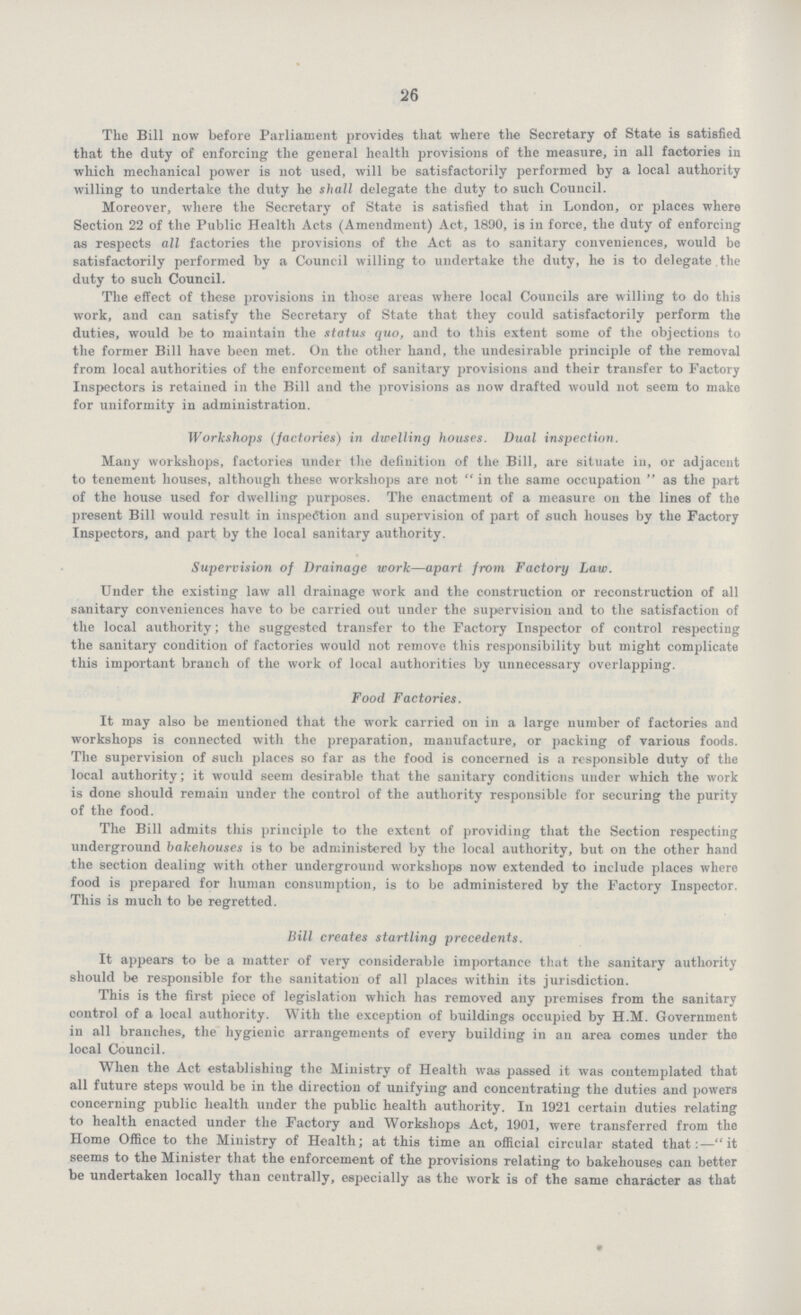 26 The Bill now before Parliament provides that where the Secretary of State is satisfied that the duty of enforcing the general health provisions of the measure, in all factories in which mechanical power is not used, will be satisfactorily performed by a local authority willing to undertake the duty he shall delegate the duty to such Council. Moreover, where the Secretary of State is satisfied that in London, or places where Section 22 of the Public Health Acts (Amendment) Act, 1890, is in force, the duty of enforcing as respects all factories the provisions of the Act as to sanitary conveniences, would be satisfactorily performed by a Council willing to undertake the duty, he is to delegate.the duty to such Council. The effect of these provisions in those areas where local Councils are willing to do this work, and can satisfy the Secretary of State that they could satisfactorily perform the duties, would be to maintain the status quo, and to this extent some of the objections to the former Bill have been met. On the other hand, the undesirable principle of the removal from local authorities of the enforcement of sanitary provisions and their transfer to Factory Inspectors is retained in the Bill and the provisions as now drafted would not seem to make for uniformity in administration. Workshops (factories) in dwelling houses. Dual inspection. Many workshops, factories under the definition of the Bill, are situate in, or adjacent to tenement houses, although these workshops are not in the same occupation as the part of the house used for dwelling purposes. The enactment of a measure on the lines of the present Bill would result in inspection and supervision of part of such houses by the Factory Inspectors, and part by the local sanitary authority. Supervision of Drainage work—apart from Factory Law. Under the existing law all drainage work and the construction or reconstruction of all sanitary conveniences have to be carried out under the supervision and to the satisfaction of the local authority; the suggested transfer to the Factory Inspector of control respecting the sanitary condition of factories would not remove this responsibility but might complicate this important branch of the work of local authorities by unnecessary overlapping. Food Factories. It may also be mentioned that the work carried on in a large number of factories and workshops is connected with the preparation, manufacture, or packing of various foods. The supervision of such places so far as the food is concerned is a responsible duty of the local authority; it would seem desirable that the sanitary conditions under which the work is done should remain under the control of the authority responsible for securing the purity of the food. The Bill admits this principle to the extent of providing that the Section respecting underground bakehouses is to be administered by the local authority, but on the other hand the section dealing with other underground workshops now extended to include places where food is prepared for human consumption, is to be administered by the Factory Inspector. This is much to be regretted. Bill creates startling precedents. It appears to be a matter of very considerable importance that the sanitary authority should be responsible for the sanitation of all places within its jurisdiction. This is the first piece of legislation which has removed any premises from the sanitary control of a local authority. With the exception of buildings occupied by H.M. Government in all branches, the hygienic arrangements of every building in an area comes under the local Council. When the Act establishing the Ministry of Health was passed it was contemplated that all future steps would be in the direction of unifying and concentrating the duties and powers concerning public health under the public health authority. In 1921 certain duties relating to health enacted under the Factory and Workshops Act, 1901, were transferred from the Home Office to the Ministry of Health; at this time an official circular stated that:—it seems to the Minister that the enforcement of the provisions relating to bakehouses can better be undertaken locally than centrally, especially as the work is of the same character as that
