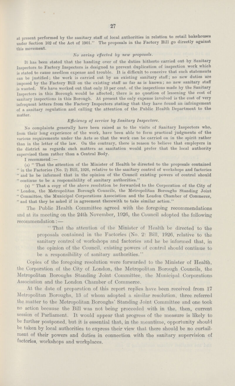 27 at present performed by the sanitary staff of local authorities in relation to retail bakehouses under Section 102 of the Act of 1901. The proposals in the Factory Bill go directly against this movement. No saving effected by new proposals. It has been stated that the handing over of the duties hitherto carried out by Sanitary Inspectors to Factory Inspectors is designed to prevent duplication of inspection work which is stated to cause needless expense and trouble. It is difficult to conceive that such statements can be justified; the work is carried out by an existing sanitary staff; no new duties are imposed by the Factory Bill on the existing staff as far as is known; no new sanitary staff is wanted. We have worked out that only 13 per cent. of the inspections made by the Sanitary Inspectors in this Borough would be affected; there is no question of lessening the cost of sanitary inspections in this Borough. At present the only expense involved is the cost of very infrequent letters from the Factory Inspectors stating that they have found an infringement of a sanitary regulation and calling the attention of the Public Health Department to the matter. Efficiency of service by Sanitary Inspectors. No complaints generally have been raised as to the visits of Sanitary Inspectors who, from their long experience of the work, have been able to form practical judgments of the various requirements under the Acts so that the work can be carried on in the spirit rather than in the letter of the law. On the contrary, there is reason to believe that employers in the district as regards such matters as sanitation would prefer that the local authority supervised them rather than a Central Body. I recommend: — (a) That the attention of the Minister of Health be directed to the proposals contained in the Factories (No. 2) Bill, 1926, relative to the sanitary control of workshops and factories and he be informed that in the opinion of the Council existing powers of control should continue to be a responsibility of sanitary authorities. (b) That a copy of the above resolution be forwarded to the Corporation of the City of London, the Metropolitan Borough Councils, the Metropolitan Boroughs Standing Joint Committee, the Municipal Corporations Association and the Loudon Chamber of Commerce, and that they be asked if in agreement therewith to take similar action. The Public Health Committee agreed with the foregoing recommendations and at its meeting on the 24th November, 1926, the Council adopted the following recommendation:— That the attention of the Minister of Health be directed to the proposals contained in the Factories (No. 2 Bill, 1926, relative to the sanitary control of workshops and factories and he be informed that, in the opinion of the Council, existing powers of control should continue to be a responsibility of sanitary authorities. Copies of the foregoing resolution were forwarded to the Minister of Health, the Corporation of the City of London, the Metropolitan Borough Councils, the Metropolitan Boroughs Standing Joint Committee, the Municipal Corporations Association and the London Chamber of Commerce. At the date of preparation of this report replies have been received from 17 Metropolitan Boroughs, 13 of whom adopted a similar resolution, three referred the matter to the Metropolitan Boroughs' Standing Joint Committee and one took no action because the Bill was not being proceeded with in the, then, current session of Parliament. It would appear that progress of the measure is likely to be further postponed, but it is essential that, in the meantime, opportunity should be taken by local authorities to express their view that there should be no curtail ment of their powers and duties in connection with the sanitary supervision of factories, workshops and workplaces.