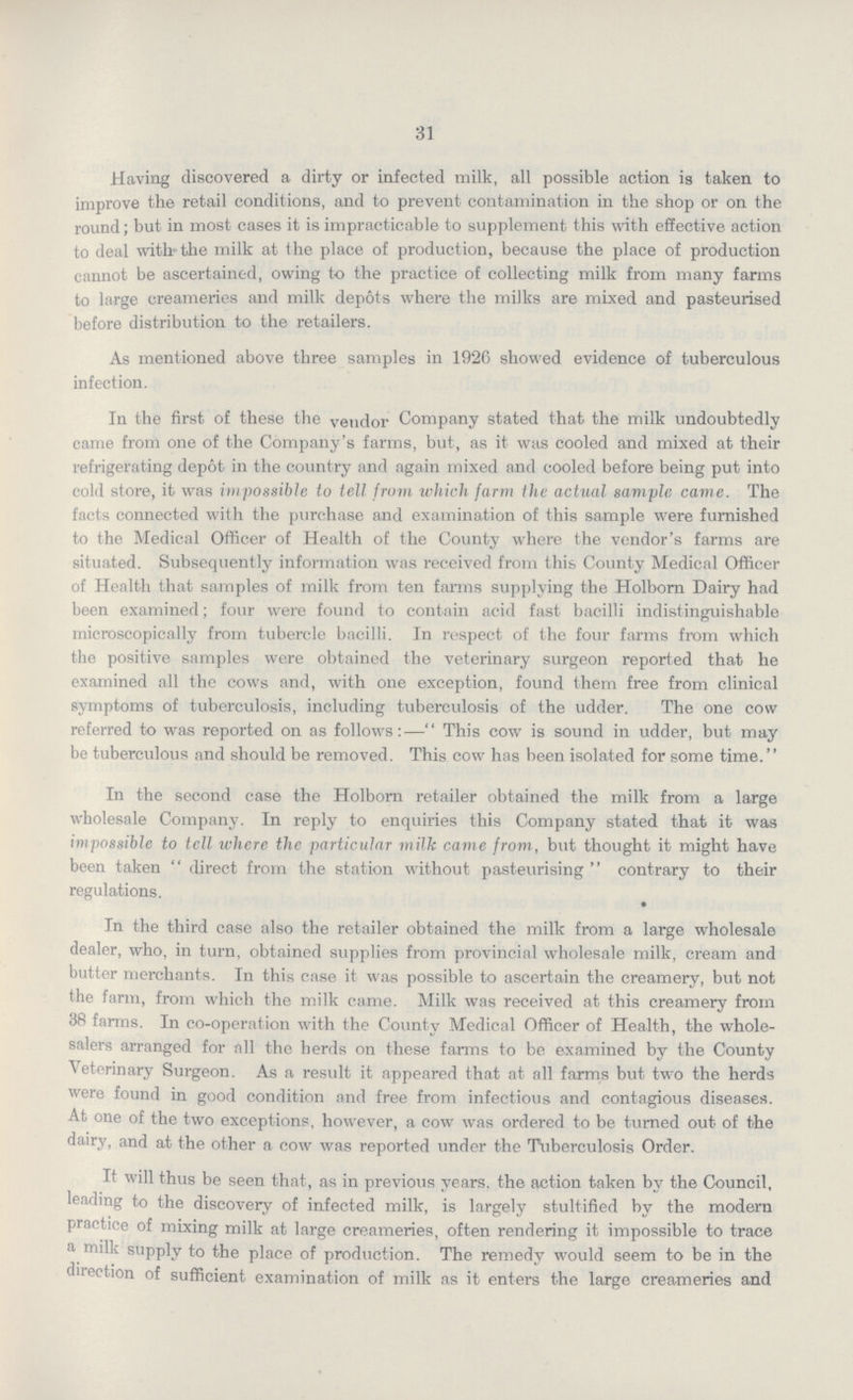 31 Having discovered a dirty or infected milk, all possible action is taken to improve the retail conditions, and to prevent contamination in the shop or on the round; but in most cases it is impracticable to supplement this with effective action to deal with the milk at the place of production, because the place of production cannot be ascertained, owing to the practice of collecting milk from many farms to large creameries and milk depots where the milks are mixed and pasteurised before distribution to the retailers. As mentioned above three samples in 1926 showed evidence of tuberculous infection. In the first of these the vendor Company stated that the milk undoubtedly came from one of the Company's farms, but, as it was cooled and mixed at their refrigerating depot in the country and again mixed and cooled before being put into cold store, it was impossible to tell from which farm the actual sample came. The facts connected with the purchase and examination of this sample were furnished to the Medical Officer of Health of the County where the vendor's farms are situated. Subsequently information was received from this County Medical Officer of Health that samples of milk from ten farms supplying the Holborn Dairy had been examined; four were found to contain acid fast bacilli indistinguishable microscopically from tubercle bacilli. In respect of the four farms from which the positive samples were obtained the veterinary surgeon reported that he examined all the cows and, with one exception, found them free from clinical symptoms of tuberculosis, including tuberculosis of the udder. The one cow referred to was reported on as follows:— This cow is sound in udder, but may be tuberculous and should be removed. This cow has been isolated for some time. In the second case the Holborn retailer obtained the milk from a large wholesale Company. In reply to enquiries this Company stated that it was impossible to tell where the particular milk came from, but thought it might have been taken direct from the station without pasteurising contrary to their regulations. In the third case also the retailer obtained the milk from a large wholesale dealer, who, in turn, obtained supplies from provincial wholesale milk, cream and butter merchants. In this case it was possible to ascertain the creamery, but not the farm, from which the milk came. Milk was received at this creamery from 38 farms. In co-operation with the County Medical Officer of Health, the whole salers arranged for all the herds on these farms to be examined by the County Veterinary Surgeon. As a result it appeared that at all farms but two the herds were found in good condition and free from infectious and contagious diseases. At one of the two exceptions, however, a cow was ordered to be turned out of the dairy, and at the other a cow was reported under the Tuberculosis Order. It will thus be seen that, as in previous years, the action taken by the Council, loading to the discovery of infected milk, is largely stultified by the modern practice of mixing milk at large creameries, often rendering it impossible to trace a milk supply to the place of production. The remedy would seem to be in the direction of sufficient examination of milk as it enters the large creameries and