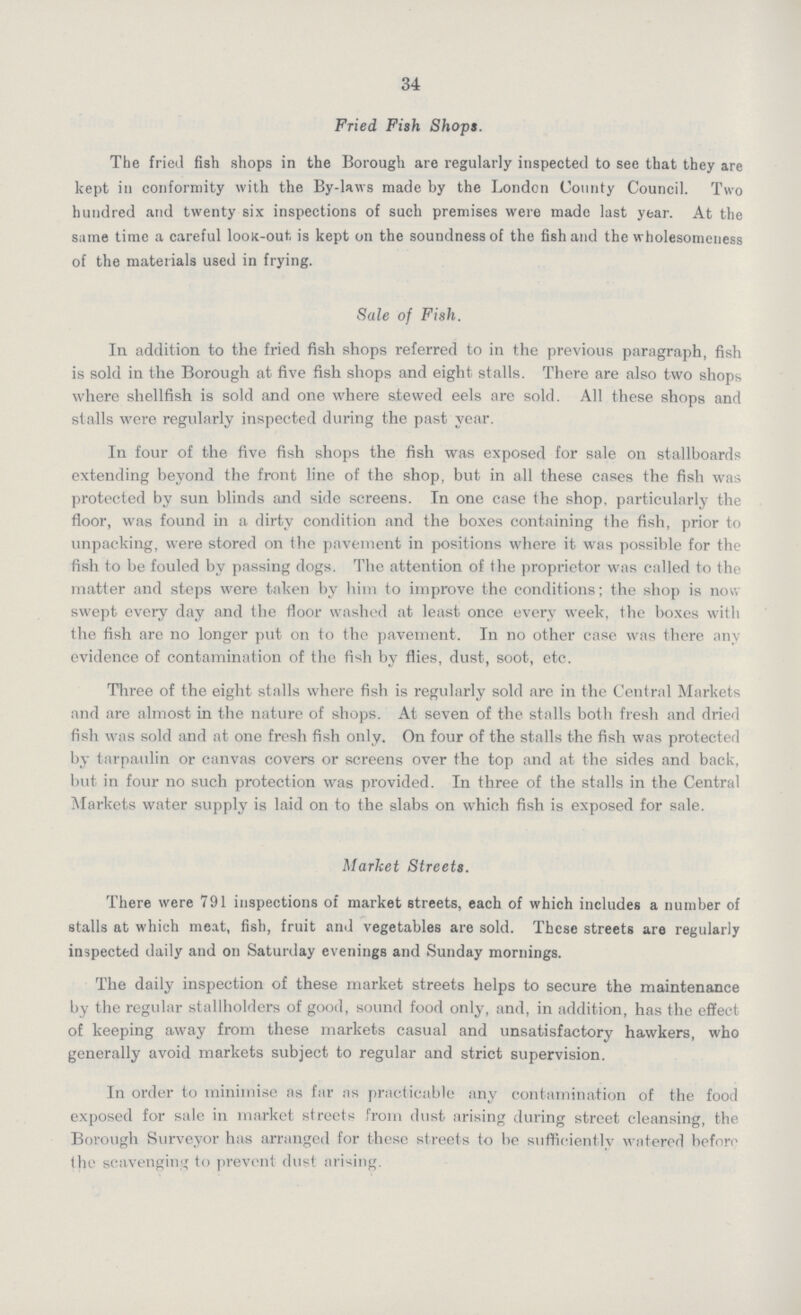 34 Fried Fish Shops. The fried fish shops in the Borough are regularly inspected to see that they are kept in conformity with the By-laws made by the London County Council. Two hundred and twenty six inspections of such premises were made last year. At the same time a careful look-out is kept on the soundness of the fish and the wholesomeness of the materials used in frying. Sale of Fish. In addition to the fried fish shops referred to in the previous paragraph, fish is sold in the Borough at five fish shops and eight stalls. There are also two shops where shellfish is sold and one where stewed eels are sold. All these shops and stalls were regularly inspected during the past year. In four of the five fish shops the fish was exposed for sale on stallboards extending beyond the front line of the shop, but in all these cases the fish was protected by sun blinds and side screens. In one case the shop, particularly the floor, was found in a dirty condition and the boxes containing the fish, prior to unpacking, were stored on the pavement in positions where it was possible for the fish to be fouled by passing dogs. The attention of the proprietor was called to the matter and steps were taken by him to improve the conditions; the shop is nou swept every day and the floor washed at least once every week, the boxes with the fish are no longer put on to the pavement. In no other case was there any evidence of contamination of the fish by flies, dust, soot, etc. Three of the eight stalls where fish is regularly sold are in the Central Markets and are almost in the nature of shops. At seven of the stalls both fresh and dried fish was sold and at one fresh fish only. On four of the stalls the fish was protected by tarpaulin or canvas covers or screens over the top and at the sides and back, but in four no such protection was provided. In three of the stalls in the Central Markets water supply is laid on to the slabs on which fish is exposed for sale. Market Streets. There were 791 inspections of market streets, each of which includes a number of stalls at which meat, fish, fruit and vegetables are sold. These streets are regularly inspected daily and on Saturday evenings and Sunday mornings. The daily inspection of these market streets helps to secure the maintenance by the regular stallholders of good, sound food only, and, in addition, has the effect of keeping away from these markets casual and unsatisfactory hawkers, who generally avoid markets subject to regular and strict supervision. In order to minimise as far as practicable any contamination of the food exposed for sale in market streets from dust arising during street cleansing, the Borough Surveyor has arranged for these streets to be sufficiently watered before the scavenging to prevent dust arising.
