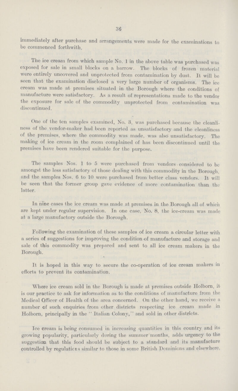 36 immediately after purchase and arrangements were made for the examinations to be commenced forthwith. The ice cream from which sample No. 1 in the above table was purchased was exposed for sale in small blocks on a barrow. The blocks of frozen material were entirely uncovered and unprotected from contamination by dust. It will be seen that the examination disclosed a very large number of organisms. The ice cream was made at premises situated in the Borough where the conditions of manufacture were satisfactory. As a result of representations made to the vendor the exposure for sale of the commodity unprotected from contamination was discontinued. One of the ten samples examined, No. 3, was purchased because the cleanli ness of the vendor-maker had been reported as unsatisfactory and the cleanliness of the premises, where the commodity was made, was also unsatisfactory. The making of ice cream in the room complained of has been discontinued until the premises have been rendered suitable for the purpose. The samples Nos. 1 to 5 were purchased from vendors considered to be amongst the less satisfactory of those dealing with this commodity in the Borough, and the samples Nos. 6 to 10 were purchased from better class vendors. It will be seen that the former group gave evidence of more contamination than the latter. In nine cases the ice cream was made at premises in the Borough all of which are kept under regular supervision. In one case, No. 8, the ice-cream was made at a large manufactory outside the Borough. Following the examination of these samples of ice cream a circular letter with a series of suggestions for improving the condition of manufacture and storage and sale of this commodity was prepared and sent to all ice cream makers in the Borough. It is hoped in this way to secure the co-operation of ice cream makers in efforts to prevent its contamination. Where ice cream sold in the Borough is made at premises outside Holborn, it is our practice to ask for information as to the conditions of manufacture from the Medical Officer of Health of the area concerned. On the other hand, we receive a number of such enquiries from other districts respecting ice cream made in Holborn, principally in the  Italian Colony, and sold in other districts. Ice cream is being consumed in increasing quantities in this country and its growing popularity, particularly during the summer months, adds urgency to the suggestion that this food should be subject to a standard and its manufacture controlled by regulations similar to those in some British Dominions and elsewhere.