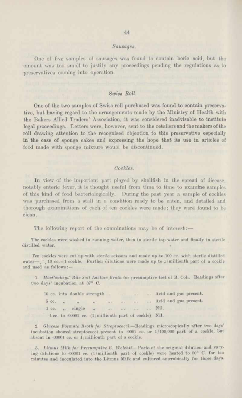 44 Sausages. One of five samples of sausages was found to contain boric acid, but the amount was too small to justify any proceedings pending the regulations as to preservatives coming into operation. Swiss Roll. One of the two samples of Swiss roll purchased was found to contain preserva tive, but having regard to the arrangements made by the Ministry of Health with the Bakers Allied Traders' Association, it was considered inadvisable to institute legal proceedings. Letters were, however, sent to the retailers and the makers of the roll drawing attention to the recognised objection to this preservative especially in the case of sponge cakes and expressing the hope that its use in articles of food made with sponge mixture would be discontinued. Cockles. In view of the important part played by shellfish in the spread of disease, notably enteric fever, it is thought useful from time to time to examine samples of this kind of food bacteriologically. During the past year a sample of cockles was purchased from a stall in a condition ready to be eaten, and detailed and thorough examinations of each of ten cockles were made; they were found to be clean. The following report of the examinations may be of interest:— The cockles were washed in running water, then in sterile tap water and finally in sterile distilled water. Ten cockles were cut up with sterile scissors and made up to 100 cc. with sterile distilled water— 10 cc.=1 cockle. Further dilutions were made up to 1/millionth part of a cockle and used as follows:— 1. MacCovkeys' Bile Salt Lactose Broth for presumptive test of B. Coli. Readings after two days' incubation at 37° C. 10 cc. into double strength Acid and gas present. 5 cc. „ „ „ Acid and gas present. 1 cc. ,, single ,, Nil. .1 cc. to 00001 cc. (1/millionth part of cockle) Nil. 2. Glucose Formate Broth for Streptococci.—Readings microscopically after two days' incubation showed streptococci present in 0001 cc. or 1/100,000 part of a cockle, but absent in .00001 cc. or 1/millionth part of a cockle. 3. Litmus Milk for Presumptive B. Welchii.—Parte of the original dilution and vary ing dilutions to 00001 cc. (l/millionth part of cockle) were heated to 80° C. for ten minutes and inoculated into the Litmus Milk and cultured anærobically for three days.