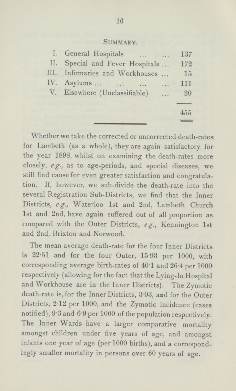16 Summary. I. General Hospitals 137 II. Special and Fever Hospitals 172 III. Infirmaries and Workhouses 15 IV. Asylums 111 V. Elsewhere (Unclassifiable) 20 455 Whether we take the corrected or uncorrected death-rates for Lambeth (as a whole), they are again satisfactory for the year 1898, whilst on examining the death-rates more closely, e.g., as to age-periods, and special diseases, we still find cause for even greater satisfaction and congratula tion. If, however, we sub-divide the death-rate into the several Registration Sub-Districts, we find that the Inner Districts, e.g., Waterloo 1st and 2nd, Lambeth Church 1st and 2nd, have again suffered out of all proportion as compared with the Outer Districts, e.g., Kennington 1st and 2nd, Brixton and Norwood. The mean average death-rate for the four Inner Districts is 22.51 and for the four Outer, 1593 per 1000, with corresponding average birth-rates of 401 and 26.4 per 1000 respectively (allowing for the fact that the Lying-in Hospital and Workhouse are in the Inner Districts). The Zymotic death-rate is, for the Inner Districts, 3.03, and for the Outer Districts, 2.12 per 1000, and the Zymotic incidence (cases notified), 9.3 and 6.9 per 1000 of the population respectively. The Inner Wards have a larger comparative mortality amongst children under five years of age, and amongst infants one year of age (per 1000 births), and a correspond ingly smaller mortality in persons over 60 years of age.