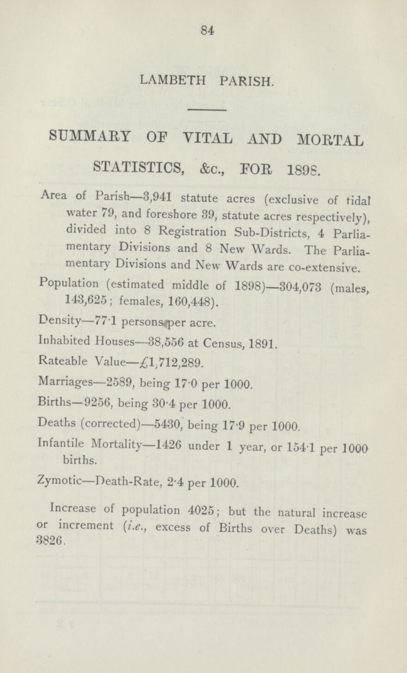 84 LAMBETH PARISH. SUMMARY OF VITAL AND MORTAL STATISTICS, &c., FOR 189S. Area of Parish—3,941 statute acres (exclusive of tidal water 79, and foreshore 39, statute acres respectively), divided into 8 Registration Sub-Districts, 4 Parlia mentary Divisions and 8 New Wards. The Parlia mentary Divisions and New Wards are co-extensive. Population (estimated middle of 1898)—304,073 (males, 143,625; females, 160,448). Density—77T personsjper acre. Inhabited Houses—38,556 at Census, 1891. Rateable Value—£1,712,289. Marriages—2589, being 17 0 per 1000. Births—9256, being 30'4 per 1000. Deaths (corrected)—5430, being 179 per 1000. Infantile Mortality—1426 under 1 year, or 154T per 1000 births. Zymotic—Death-Rate, 2'4 per 1000. Increase of population 4025; but the natural increase or increment (i.e., excess of Births over Deaths) was 3826.