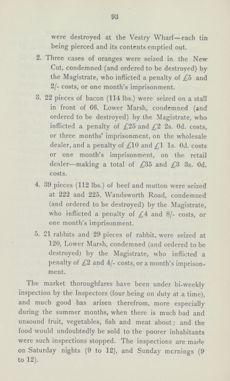 93 were destroyed at the Vestry Wharf—each tin being pierced and its contents emptied out. 2. Three cases of oranges were seized in the New Cut, condemned (and ordered to be destroyed) by the Magistrate, who inflicted a penalty of £5 and 2/- costs, or one month's imprisonment. 3. 22 pieces of bacon (114 lbs.) were seized on a stall in front of 66, Lower Marsh, condemned (and ordered to be destroyed) by the Magistrate, who inflicted a penalty of £25 and £2 2s. Od. costs, or three months' imprisonment, on the wholesale dealer, and a penalty of £10 and £1 Is. Od. costs or one month's imprisonment, on the retail dealer—making a total of £35 and £3 3s. Od. costs. 4. 39 pieces (112 lbs.) of beef and mutton were seized at 222 and 225, Wandsworth Road, condemned (and ordered to be destroyed) by the Magistrate, who inflicted a penalty of £4 and 8/- costs, or one month's imprisonment. 5. 21 rabbits and 29 pieces of rabbit, were seized at 120, Lower Marsh, condemned (and ordered to be destroyed) by the Magistrate, who inflicted a penalty of £2 and 4/- costs, or a month's imprison ment. The market thoroughfares have been under bi-weekly inspection by the Inspectors (four being on duty at a time), and much good has arisen therefrom, more especially during the summer months, when there is much bad and unsound fruit, vegetables, fish and meat about; and the food would undoubtedly be sold to the poorer inhabitants were such inspections stopped. The inspections are made on Saturday nights (9 to 12), and Sunday mcrnings (9 to 12).