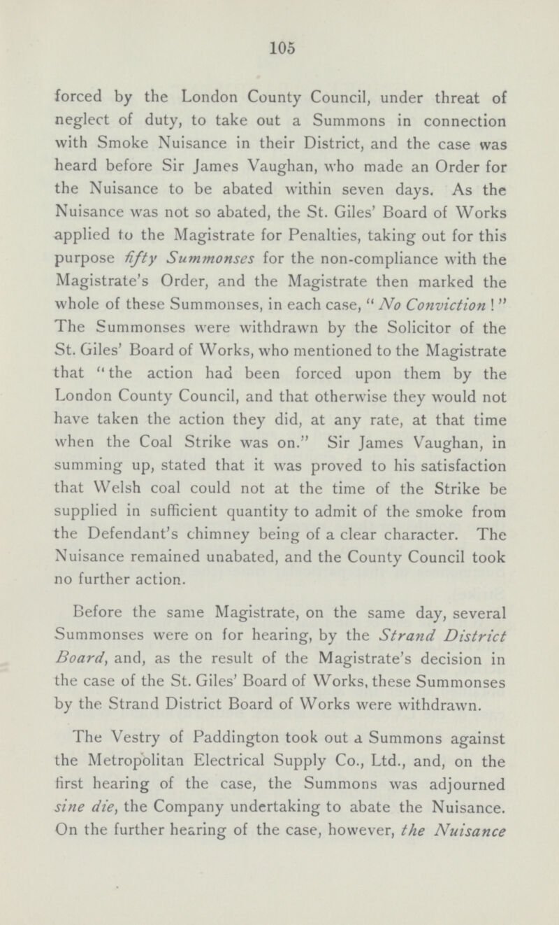 105 forced by the London County Council, under threat of neglect of duty, to take out a Summons in connection with Smoke Nuisance in their District, and the case was heard before Sir James Vaughan, who made an Order for the Nuisance to be abated within seven days. As the Nuisance was not so abated, the St. Giles' Board of Works applied to the Magistrate for Penalties, taking out for this purpose fifty Summonses for the non-compliance with the Magistrate's Order, and the Magistrate then marked the whole of these Summonses, in each case,  No Conviction !  The Summonses were withdrawn by the Solicitor of the St. Giles' Board of Works, who mentioned to the Magistrate that  the action had been forced upon them by the London County Council, and that otherwise they would not have taken the action they did, at any rate, at that time when the Coal Strike was on. Sir James Vaughan, in summing up, stated that it was proved to his satisfaction that Welsh coal could not at the time of the Strike be supplied in sufficient quantity to admit of the smoke from the Defendant's chimney being of a clear character. The Nuisance remained unabated, and the County Council took no further action. Before the same Magistrate, on the same day, several Summonses were on for hearing, by the Strand District Board, and, as the result of the Magistrate's decision in the case of the St. Giles' Board of Works, these Summonses by the Strand District Board of Works were withdrawn. The Vestry of Paddington took out a Summons against the Metropolitan Electrical Supply Co., Ltd., and, on the first hearing of the case, the Summons was adjourned sine die, the Company undertaking to abate the Nuisance. On the further hearing of the case, however, the Nuisance