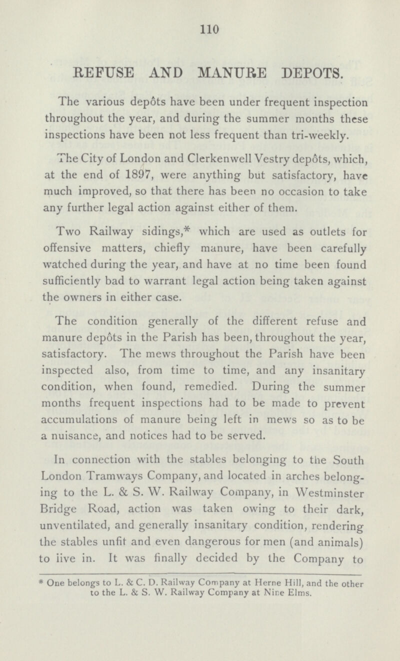 110 REFUSE AND MANURE DEPOTS. The various depots have been under frequent inspection throughout the year, and during the summer months these inspections have been not less frequent than tri-weekly. The City of London and Clerkenwell Vestry depots, which, at the end of 1897, were anything but satisfactory, have much improved, so that there has been no occasion to take any further legal action against either of them. Two Railway sidings,* which are used as outlets for offensive matters, chiefly manure, have been carefully watched during the year, and have at no time been found sufficiently bad to warrant legal action being taken against the owners in either case. The condition generally of the different refuse and manure depots in the Parish has been, throughout the year, satisfactory. The mews throughout the Parish have been inspected also, from time to time, and any insanitary condition, when found, remedied. During the summer months frequent inspections had to be made to prevent accumulations of manure being left in mews so as to be a nuisance, and notices had to be served. In connection with the stables belonging to the South London Tramways Company, and located in arches belong ing to the L. & S. W. Railway Company, in Westminster Bridge Road, action was taken owing to their dark, unventilated, and generally insanitary condition, rendering the stables unfit and even dangerous for men (and animals) to live in. It was finally decided by the Company to * One belongs to L. & C. D. Railway Company at Herne Hill, and the other to the L. & S. W. Railway Company at Nine Elms.