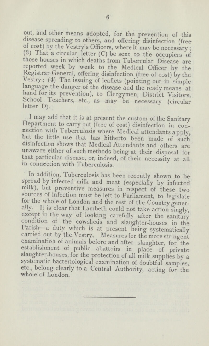 6 out, and other means adopted, for the prevention of this disease spreading to others, and offering disinfection (free of cost) by the Vestry's Officers, where it may be necessary; (3) That a circular letter (C) be sent to the occupiers of those houses in which deaths from Tubercular Disease are reported week by week to the Medical Officer by the Registrar-General, offering disinfection (free of cost) by the Vestry; (4) The issuing of leaflets (pointing out in simple language the danger of the disease and the ready means at hand for its prevention), to Clergymen, District Visitors, School Teachers, etc., as may be necessary (circular letter D). I may add that it is at present the custom of the Sanitary Department to carry out (free of cost) disinfection in con nection with Tuberculosis where Medical attendants apply, but the little use that has hitherto been made of such disinfection shows that Medical Attendants and others are unaware either of such methods being at their disposal for that particular disease, or, indeed, of their necessity at all in connection with Tuberculosis. In addition, Tuberculosis has been recently shown to be spread by infected milk and meat (especially by infected milk), but preventive measures in respect of these two sources of infection must be left to Parliament, to legislate for the whole of London and the rest of the Country gener ally. It is clear that Lambeth could not take action singly, except in the way of looking carefully after the sanitary condition of the cowsheds and slaughter-houses in the Parish—a duty which is at present being systematically carried out by the Vestry, Measures for the more stringent examination of animals before and after slaughter, for the establishment of public abattoirs in place of private slaughter-houses, for the protection of all milk supplies by a systematic bacteriological examination of doubtful samples, etc., belong clearly to a Central Authority, acting for the whole of London.