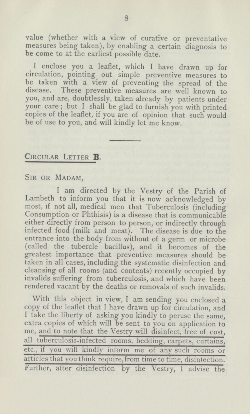 8 value (whether with a view of curative or preventative measures being taken), by enabling a certain diagnosis to be come to at the earliest possible date. I enclose you a leaflet, which I have drawn up for circulation, pointing out simple preventive measures to be taken with a view of preventing the spread of the disease. These preventive measures are well known to you, and are, doubtlessly, taken already by patients under your care ; but I shall be glad to furnish you with printed copies of the leaflet, if you are of opinion that such would be of use to you, and will kindly let me know. Circular Letter B. Sir or Madam, I am directed by the Vestry of the Parish of Lambeth to inform you that it is now acknowledged by most, if not all, medical men that Tuberculosis (including Consumption or Phthisis) is a disease that is communicable either directly from person to person, or indirectly through infected food (milk and meat). The disease is due to the entrance into the body from without of a germ or microbe (called the tubercle bacillus), and it becomes of the greatest importance that preventive measures should be taken in all cases, including the systematic disinfection and cleansing of all rooms (and contents) recently occupied by invalids suffering from tuberculosis, and which have been rendered vacant by the deaths or removals of such invalids. With this object in view, I am sending you enclosed a copy of the leaflet that I have drawn up for circulation, and I take the liberty of asking you kindly to peruse the same, extra copies of which will be sent to you on application to me, and to note that the Vestry will disinfect, free of cost, all tuberculosis-infected rooms, bedding, carpets, curtains, etc., if you will kindly inform me of any such rooms or articles that you think require, from time to time, disintection. Further, alter disinfection by the Vestry, 1 advise the