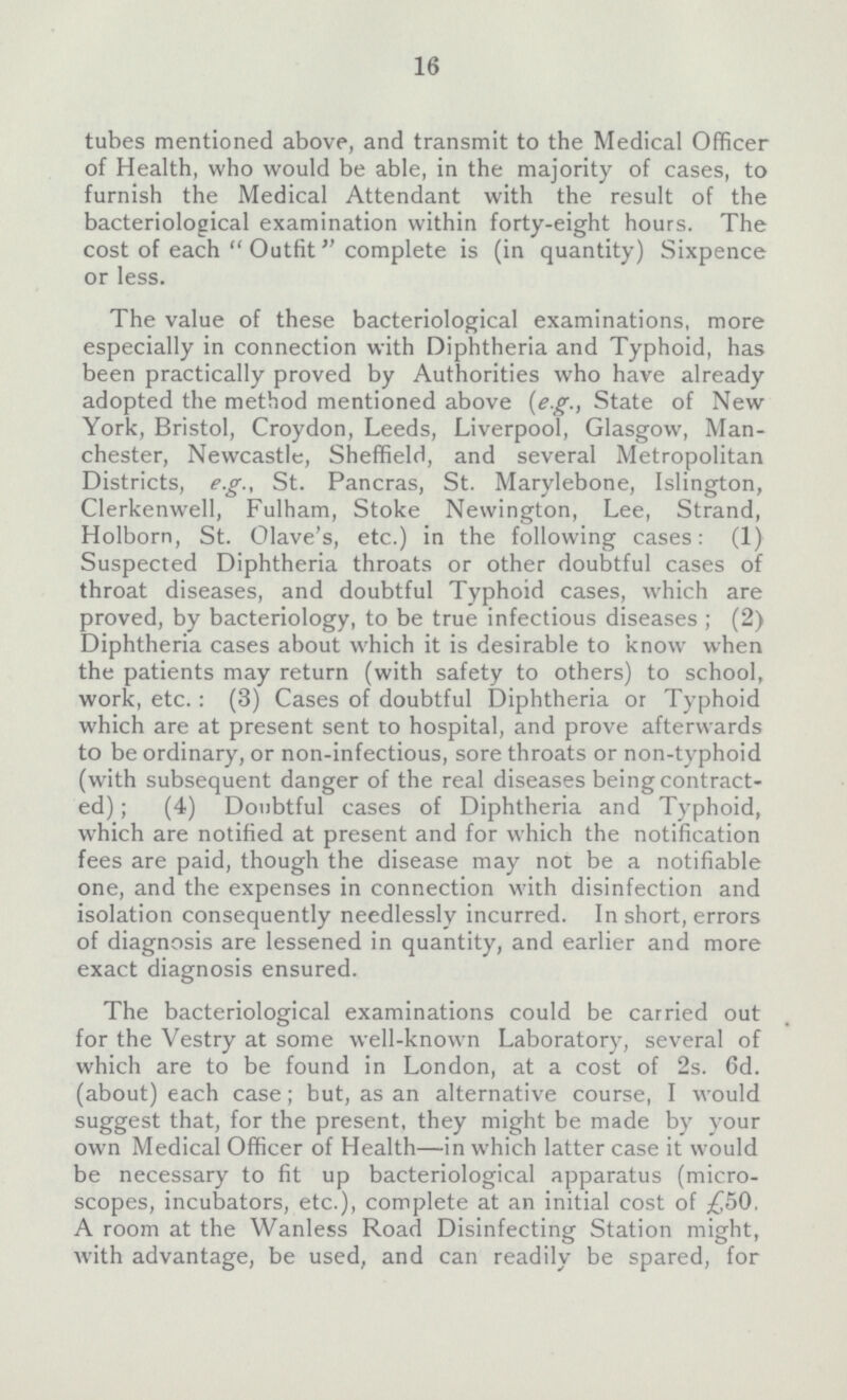 16 tubes mentioned above, and transmit to the Medical Officer of Health, who would be able, in the majority of cases, to furnish the Medical Attendant with the result of the bacteriological examination within forty-eight hours. The cost of each Outfit complete is (in quantity) Sixpence or less. The value of these bacteriological examinations, more especially in connection with Diphtheria and Typhoid, has been practically proved by Authorities who have already adopted the method mentioned above (e.g., State of New York, Bristol, Croydon, Leeds, Liverpool, Glasgow, Man chester, Newcastle, Sheffield, and several Metropolitan Districts, e.g., St. Pancras, St. Marylebone, Islington, Clerkenwell, Fulham, Stoke Newington, Lee, Strand, Holborn, St. Olave's, etc.) in the following cases: (1) Suspected Diphtheria throats or other doubtful cases of throat diseases, and doubtful Typhoid cases, which are proved, by bacteriology, to be true infectious diseases; (2) Diphtheria cases about which it is desirable to know when the patients may return (with safety to others) to school, work, etc.: (3) Cases of doubtful Diphtheria or Typhoid which are at present sent to hospital, and prove afterwards to be ordinary, or non-infectious, sore throats or non-typhoid (with subsequent danger of the real diseases being contract ed); (4) Doubtful cases of Diphtheria and Typhoid, which are notified at present and for which the notification fees are paid, though the disease may not be a notifiable one, and the expenses in connection with disinfection and isolation consequently needlessly incurred. In short, errors of diagnosis are lessened in quantity, and earlier and more exact diagnosis ensured. The bacteriological examinations could be carried out for the Vestry at some well-known Laboratory, several of which are to be found in London, at a cost of 2s. 6d. (about) each case; but, as an alternative course, I would suggest that, for the present, they might be made by your own Medical Officer of Health—in which latter case it would be necessary to fit up bacteriological apparatus (micro scopes, incubators, etc.), complete at an initial cost of £50, A room at the Wanless Road Disinfecting Station might, with advantage, be used, and can readily be spared, for