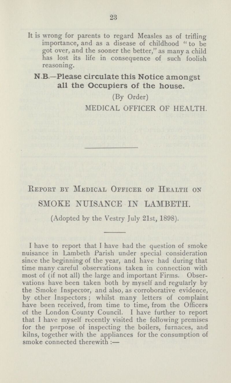 23 It is wrong for parents to regard Measles as of trifling importance, and as a disease of childhood to be got over, and the sooner the better, as many a child has lost its life in consequence of such foolish reasoning. N.B.—Please circulate this Notice amongst all the Occupiers of the house. (By Order) MEDICAL OFFICER OF HEALTH. Report by Medical Officer of Health on SMOKE NUISANCE IN LAMBETH. (Adopted by the Vestry July 21st, 1898). I have to report that I have had the question of smoke nuisance in Lambeth Parish under special consideration since the beginning of the year, and have had during that time many careful observations taken in connection with most of (if not all) the large and important Firms. Obser vations have been taken both by myself and regularly by the Smoke Inspector, and also, as corroborative evidence, by other Inspectors; whilst many letters of complaint have been received, from time to time, from the Officers of the London County Council. I have further to report that I have myself recently visited the following premises for the purpose of inspecting the boilers, furnaces, and kilns, together with the appliances for the consumption of smoke connected therewith:—