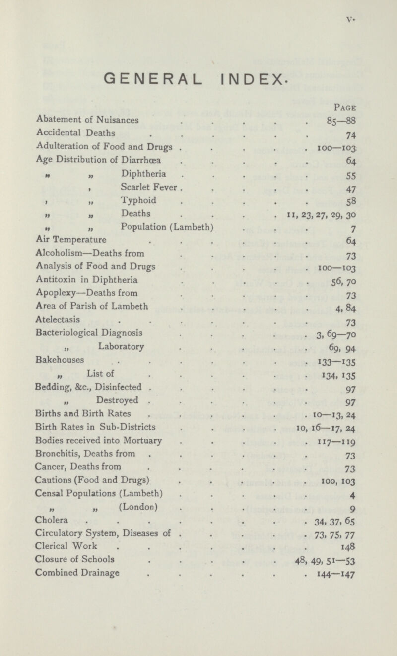 V GENERAL INDEX. Page Abatement of Nuisances 85—88 Accidental Deaths 74 Adulteration of Food and Drugs 100—103 Age Distribution of Diarrhœa 64 „ „ Diphtheria 55 „ Scarlet Fever 47 „ „Typhoid 58 „ „ Deaths 11,23,27,29,30 „ „ Population (Lambeth) 7 Air Temperature 64 Alcoholism—Deaths from 73 Analysis of Food and Drugs 100—103 Antitoxin in Diphtheria 56,70 Apoplexy—Deaths from 73 Area of Parish of Lambeth 4,84 Atelectasis 73 Bacteriological Diagnosis 3,69—70 „ Laboratory 69, 94 Bakehouses 133—135 „ List of 134, 135 Bedding, &c., Disinfected 97 „ Destroyed 97 Births and Birth Rates 10—13, 24 Birth Rates in Sub-Districts 10, 16—17, 24 Bodies received into Mortuary 117—119 Bronchitis, Deaths from 73 Cancer, Deaths from 73 Cautions (Food and Drugs) 100, 103 Censal Populations (Lambeth) 4 „ „ (London) 9 Cholera 34,37, 65 Circulatory System, Diseases of 73, 75 77 Clerical Work 148 Closure of Schools 48, 49, 51—53 Combined Drainage 144—147