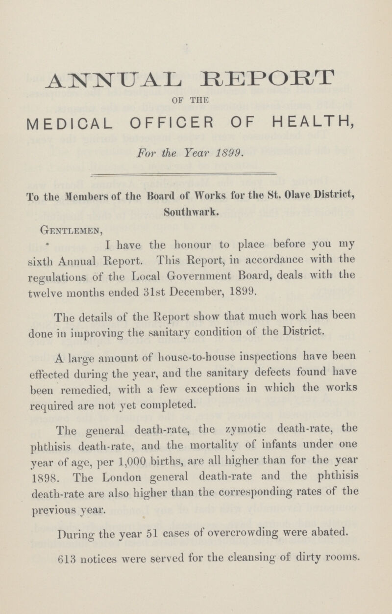 ANNUAL REPORT of the MEDICAL OFFICER OF HEALTH, For the Year 1899. To the Members of the Hoard of Works for the St. Olave District, Southwark. Gentlemen, I have the honour to place before you my sixth Annual Report. This Report, in accordance with the regulations of the Local Government Board, deals with the twelve months ended 31st December, 1899. The details of the Report show that much work has been done in improving the sanitary condition of the District. A large amount of house-to-house inspections have been effected during the year, and the sanitary defects found have been remedied, with a few exceptions in which the works required are not yet completed. The general death-rate, the zymotic death-rate, the phthisis death-rate, and the mortality of infants under one year of age, per 1,000 births, are all higher than for the year 1898. The London general death-rate and the phthisis death-rate are also higher than the corresponding rates of the previous year. During the year 51 cases of overcrowding were abated. 613 notices were served for the cleansing of dirty rooms.