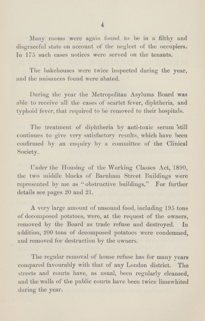 4 Many rooms were again fonnd to be in a filthy and disgraceful state on account of the neglect of the occupiers. In 175 such cases notices were served on the tenants. The bakehouses were twice inspected during the year, and the nuisances found were abated. During the year the Metropolitan Asylums Board was able to receive all the cases of scarlet fever, diphtheria, and typhoid fever, that required to be removed to their hospitals. The treatment of diphtheria by anti-toxic serum still continues to give verv satisfactory results, which have been confirmed by an enquiry by a committee of the Clinical Society. Under the Housing of the Working Classes Act, 1890, the two middle blocks of Barnham Street Buildings were represented by me as obstructive buildings. For further details see pages 20 and 21. A very large amount of unsound food, including 195 tons of decomposed potatoes, were, at the request of the owners, removed by the Board as trade refuse and destroyed. In addition, 200 tons of decomposed potatoes were condemned, and removed for destruction by the owners. The regular removal of house refuse has for many years compared favourably with that of any London district. The streets and courts have, as usual, been regularly cleansed, and the walls of the public courts have been twice limewhited during the year.