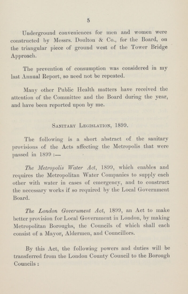 5 Underground conveniences for men and women were constructed by Messrs. Doulton & Co., for the Board, on the triangular piece of ground west of the Tower Bridge Approach. The prevention of consumption was considered in my last Annual Report, so need not be repeated. Many other Public Health matters have received the attention of the Committee and the Board during the year, and have been reported upon by me. Sanitary Legislation, 1899. The following is a short abstract of the sanitary provisions of the Acts affecting the Metropolis that were passed in 1899 :— The Metropolis Water Act, 1899, which enables and requires the Metropolitan Water Companies to supply each other with water in cases of emergency, and to construct the necessary works if so required by the Local Government Board. The London Government Act, 1899, an Act to make better provision for Local Government in London, by making Metropolitan Boroughs, the Councils of which shall each consist of a Mayor, Aldermen, and Councillors. By this Act, the following powers and duties will be transferred from the London County Council to the Borough Councils: