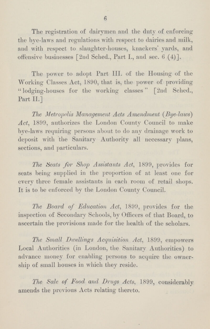 6 The registration of dairymen and the duty of enforcing the bye-laws and regulations with respect to dairies and milk, and with respect to slaughter-houses, knackers' yards, and offensive businesses [2nd Sched., Part I., and sec. 6 (4)]. The power to adopt Part III. of the Housing of the Working Classes Act, 1890, that is, the power of providing lodging-houses for the working classes [2nd Sched., Part II.] The Metropolis Management Acts Amendment (Dye-laws) Act, 1899, authorizes the London County Council to make bye-laws requiring persons about to do any drainage work to deposit with the Sanitary Authority all necessary plans, sections, and particulars. The Heats for Shop Assistants Act, 1899, provides for seats being supplied in the proportion of at least one for every three female assistants in each room of retail shops. It is to be enforced by the London County Council. The Board of Education Act, 1899, provides for the inspection of Secondary Schools, by Officers of that Board, to ascertain the provisions made for the health of the scholars. The Small Dwellings Acquisition Act, 1899, empowers Local Authorities (in London, the Sanitary Authorities) to advance money for enabling persons to acquire the owner ship of small houses in which they reside. The Sale of Food and Drugs Acts, 1899, considerably amends the previous Acts relating thereto.