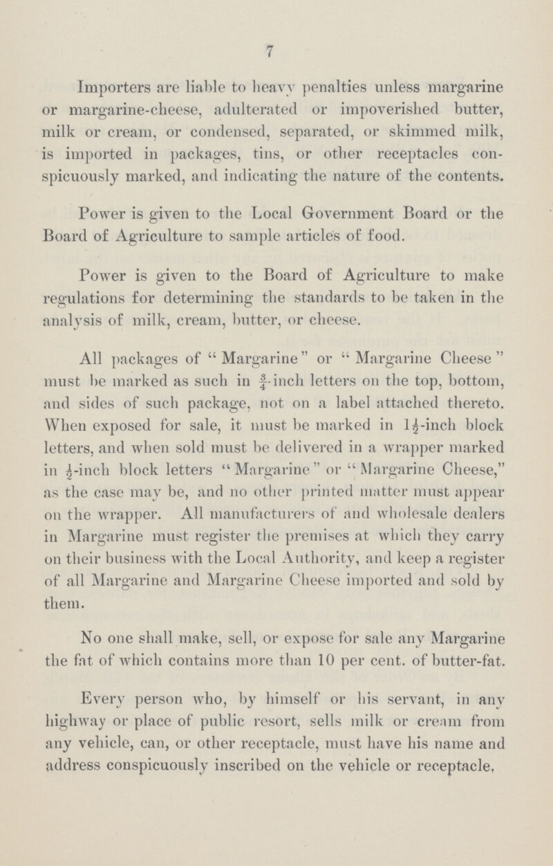 7 Importers are liable to heavy penalties unless margarine or margarine-cheese, adulterated or impoverished butter, milk or cream, or condensed, separated, or skimmed milk, is imported in packages, tins, or other receptacles con spicuously marked, and indicating the nature of the contents. Power is given to the Local Government Board or the Board of Agriculture to sample articles of food. Power is given to the Board of Agriculture to make regulations for determining the standards to be taken in the analysis of milk, cream, butter, or cheese. All packages of Margarine or Margarine Cheese must be marked as such in f inch letters on the top, bottom, and sides of such package, not on a label attached thereto. When exposed for sale, it must be marked in 1½-inch block letters, and when sold must be delivered in a wrapper marked in ½-inch block letters Margarine or Margarine Cheese, as the case may be, and no other printed matter must appear on the wrapper. All manufacturers of and wholesale dealers in Margarine must register the premises at which they carry on their business with the Local Authority, and keep a register of all Margarine and Margarine Cheese imported and sold by them. No one shall make, sell, or expose for sale any Margarine the fat of which contains more than 10 per cent, of butter-fat. Every person who, by himself or his servant, in any highway or place of public resort, sells milk or cream from any vehicle, can, or other receptacle, must have his name and address conspicuously inscribed on the vehicle or receptacle,