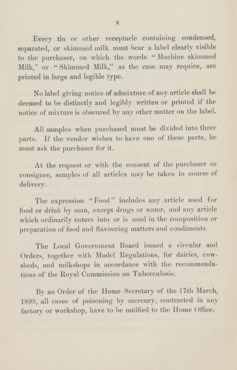 8 Every tin or other receptacle containing condensed, separated, or skimmed milk must bear a label clearly visible to the purchaser, on which the words Machine skimmed Milk, or Skimmed Milk, as the case may require, are printed in large and legible type. No label giving notice of admixture of any article shall be deemed to be distinctly and legibly written or printed if the notice of mixture is obscured by any other matter on the label. All samples when purchased must be divided into three parts. If the vendor wishes to have one of these parts, he must ask the purchaser for it. At the request or with the consent of the purchaser or consignee, samples of all articles may be taken in course of delivery. The expression Food includes any article used for food or drink by man, except drugs or water, and any article which ordinarily enters into or is used in the composition or preparation of food and flavouring matters and condiments. The Local Government Board issued a circular and Orders, together with Model Regulations, for dairies, cow sheds, and milkshops in accordance with the recommenda tions of the Royal Commission on Tuberculosis. By an Order of the Home Secretax-y of the 17th March, 1899, all cases of poisoning by mercury, contracted in any factory or workshop, have to be notified to the Home Office.