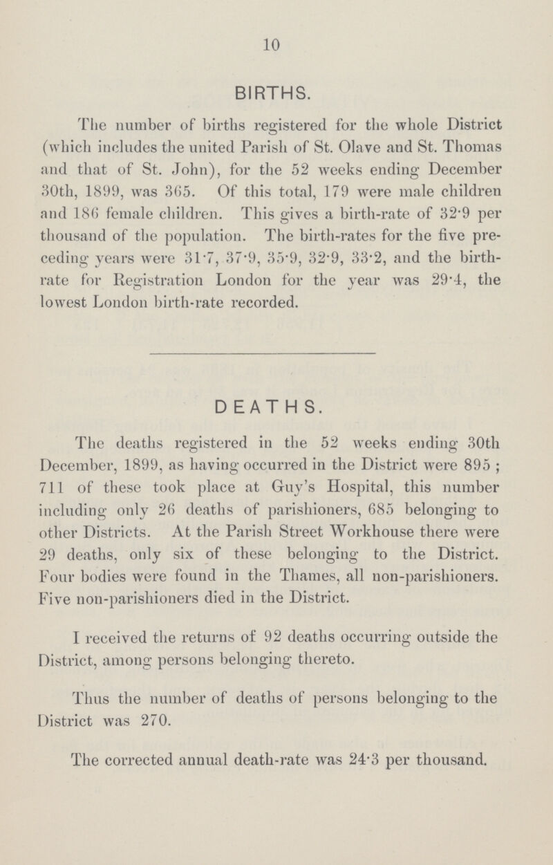 10 BIRTHS. The number of births registered for the whole District (which includes the united Parish of St. Olave and St. Thomas and that of St. John), for the 52 weeks ending December 30th, 1899, was 365. Of this total, 179 were male children and 18(5 female children. This gives a birth-rate of 32.9 per thousand of the population. The birth-rates for the five pre ceding years were 31.7, 37.9, 35.9, 32.9, 33.2, and the birth rate for Registration London for the year was 29.4, the lowest London birth-rate recorded. DEATHS. The deaths registered in the 52 weeks ending 30th December, 1899, as having occurred in the District were 895 ; 711 of these took place at Guy's Hospital, this number including only 26 deaths of parishioners, 685 belonging to other Districts. At the Parish Street Workhouse there were 29 deaths, only six of these belonging to the District. Four bodies were found in the Thames, all non-parishioners. Five non-parishioners died in the District. I received the returns of 92 deaths occurring outside the District, among persons belonging thereto. Thus the number of deaths of persons belonging to the District was 270. The corrected annual death-rate was 24.3 per thousand.