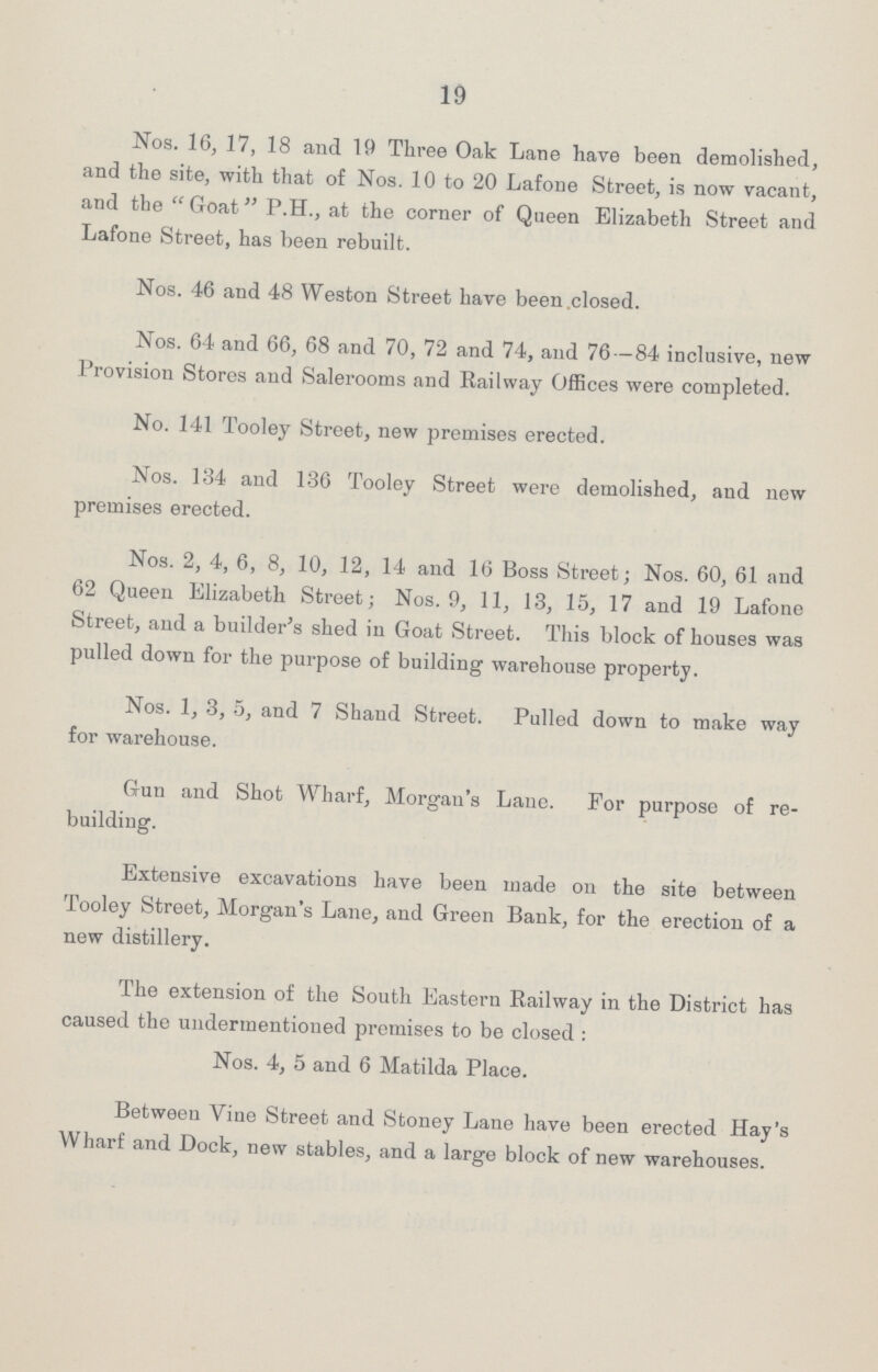 19 Nos. 16, 17, 18 and 19 Three Oak Lane have been demolished, and the site, with that of Nos. 10 to 20 Lafone Street, is now vacant, and the Goat P.H., at the corner of Queen Elizabeth Street and Lafone Street, has been rebuilt. Nos. 46 and 48 Weston Street have been .closed. Nos. 64 and 66, 68 and 70, 72 and 74, and 76—84 inclusive, new Provision Stores and Salerooms and Railway Offices were completed. No. 141 Tooley Street, new premises erected. Nos. 134 and 136 Tooley Street were demolished, and new premises erected. Nos. 2, 4, 6, 8, 10, 12, 14 and 16 Boss Street; Nos. 60, 61 and 62 Queen Elizabeth Street; Nos. 9, 11, 13, 15, 17 and 19 Lafone Street, and a builder's shed in Goat Street. This block of houses was pulled down for the purpose of building warehouse property. Nos. 1, 3, 5, and 7 Shand Street. Pulled down to make way for warehouse. Gun and Shot Wharf, Morgan's Lane. For purpose of re building. Extensive excavations have been made on the site between Tooley Street, Morgan's Lane, and Green Bank, for the erection of a new distillery. The extension of the South Eastern Railway in the District has caused the undermentioned premises to be closed : Nos. 4, 5 and 6 Matilda Place. Between Vine Street and Stoney Lane have been erected Hay's Wharf and Dock, new stables, and a large block of new warehouses.