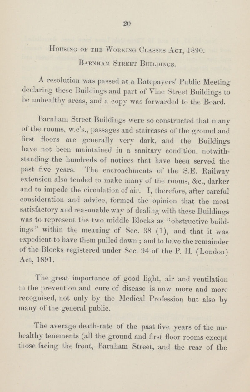 20 Housing of the Working Classes Act, 1890. Barnham Street Buildings. A resolution was passed at a Ratepayers' Public Meeting declaring these Buildings and part of Vine Street Buildings to be unhealthy areas, and a copy was forwarded to the Board. Barnham Street Buildings were so constructed that many of the rooms, w.c's., passages and staircases of the ground and first floors are generally very dark, and the Buildings have not been maintained in a sanitary condition, notwith standing the hundreds of notices that have been served the past five years. The encroachments of the S.E. Railway extension also tended to make many of the rooms, See., darker and to impede the circulation of air. I, therefore, after careful consideration and advice, formed the opinion that the most satisfactory and reasonable way of dealing with these Buildings was to represent the two middle Blocks as obstructive build ings within the meaning of Sec. 38 (1), and that it was expedient to have them pulled down ; and to have the remainder of the Blocks registered under Sec. 94 of the P. H. (London) Act, 1891. The great importance of good light, air and ventilation in the prevention and cure of disease is now more and more recognised, not only by the Medical Profession but also by many of the general public. The average death-rate of the past five years of the un healthy tenements (all the ground and first floor rooms except those facing the front, Barnham Street, and the rear of the