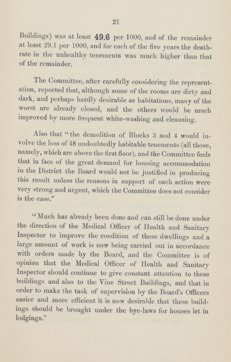 21 Buildings) was at least 49.6 per 1000, and of the remainder at least 29.1 per 1000, and for each of the five years the death rate in the unhealthy tenements was much higher than that of the remainder. The Committee, after carefully considering the represent ation, reported that, although some of the rooms are dirty and dark, and perhaps hardly desirable as habitations, many of the worst are already closed, and the others would be much improved by more frequent white-washing and cleansing. Also that the demolition of Blocks 3 and 4 would in volve the loss of 48 undoubtedly habitable tenements (all those, namely, which are above the first floor), and the Committee feels that in face of the great demand for housing accommodation in the District the Board would not be justified in producing this result unless the reasons in support of such action were very strong and urgent, which the Committee does not consider is the case. Much has already been done and can still be done under the direction of the Medical Officer of Health and Sanitary Inspector to improve the condition of these dwellings and a large amount of work is now being carried out in accordance with orders made by the Board, and the Committee is of opinion that the Medical Officer of Health and Sanitary Inspector should continue to give constant attention to these buildings and also to the Vine Street Buildings, and that in order to make the task of supervision by the Board's Officers easier and more efficient it is now desirable that these build ings should be brought under the bye-laws for houses let in lodgings.