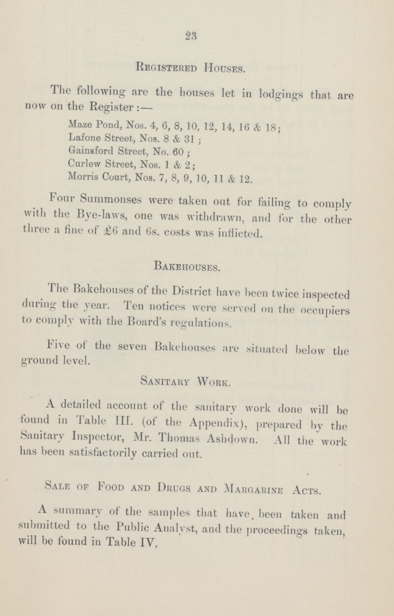 23 Registered Houses. The following are the houses let in lodgings that are now on the Register:— Maze Pond, Nos. 4, 6, 8, 10, 12, 14, 16 & 18; Lafone Street, Nos. 8 & 31; Gainsford Street, No. 60; Curlew Street, Nos. 1 & 2; Morris Court, Nos. 7, 8, 9, 10, 11 & 12. Four Summonses were taken out for failing to comply with the Bye-laws, one was withdrawn, and for the other three a fine of £6 and 6s. costs was inflicted. Bakehouses. The Bakehouses of the District have been twice inspected during the year. Ten notices were served on the occupiers to comply with the Board's regulations. Five of the seven Bakehouses are situated below the ground level. Sanitary Work. A detailed account of the sanitary work done will be found in Table III. (of the Appendix), prepared by the Sanitary Inspector, Mr. Thomas Ashd own. All the work has been satisfactorily carried out. Sale of Food and Drugs and Margarine Acts. A summary of the samples that have, been taken and submitted to the Public Analyst, and the proceedings taken, will be found in Table IV,