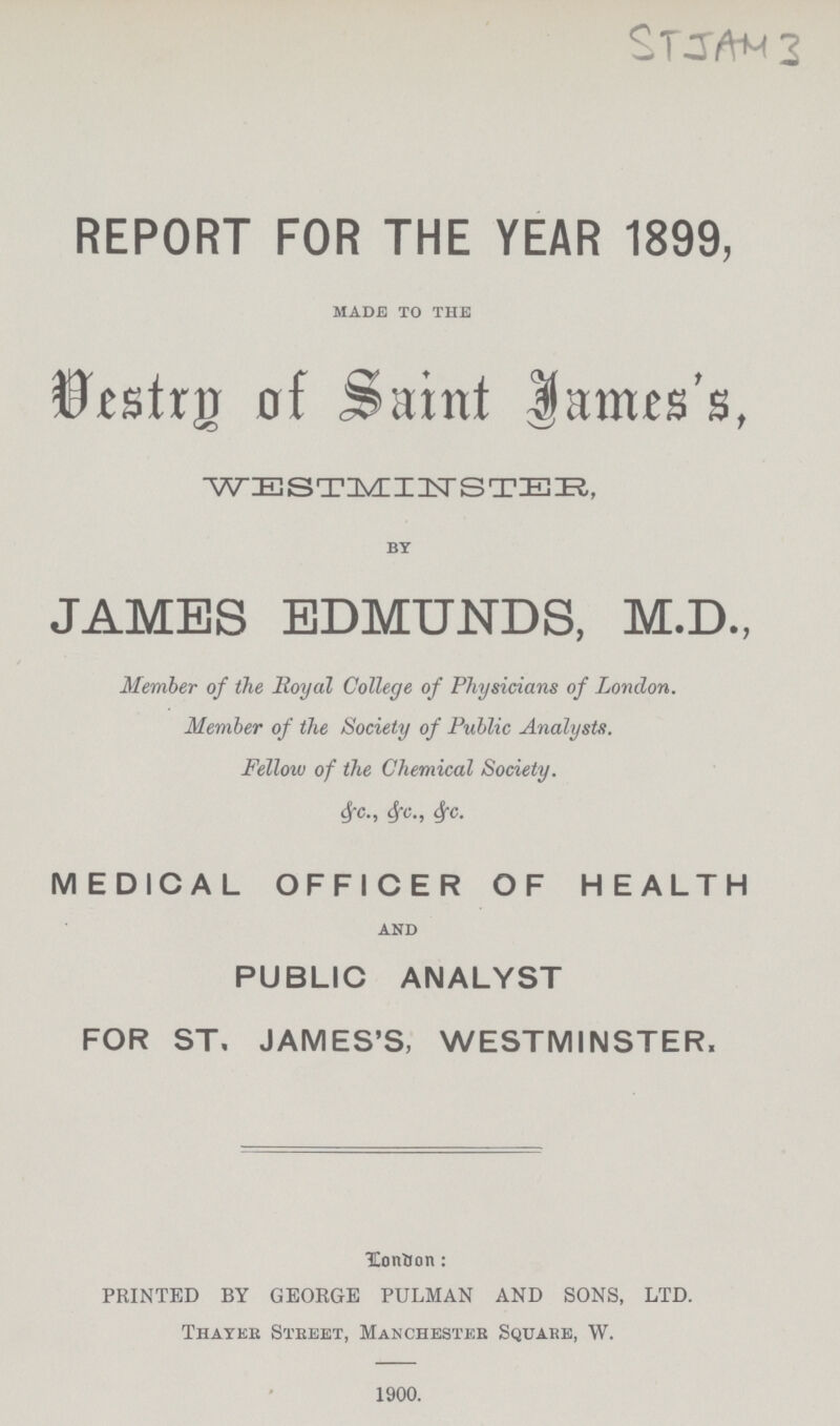 STJAM 3 REPORT FOR THE YEAR 1899, made to the Vestry of Saint James's, WESTMINSTER, by JAMES EDMUNDS, M.D., Member of the Royal College of Physicians of London. Member of the Society of Public Analysts. Fellow of the Chemical Society. &c., &c., &c. MEDICAL OFFICER OF HEALTH and PUBLIC ANALYST FOR ST. JAMES'S, WESTMINSTER, London: PRINTED BY GEORGE PULMAN AND SONS, LTD. Thayer Street, Manchester Square, W. 1900.