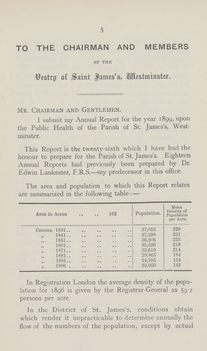 5 TO THE CHAIRMAN AND MEMBERS of the Vestry of Saint James's, Westminster. Mr. Chairman and Gentlemen, I submit my Annual Report for the year 1899, upon the Public Health of the Parish of St. James's, West minster. This Report is the twenty-sixth which I have had the honour to prepare for the Parish of St. James's. Eighteen Annual Reports had previously been prepared by Dr. Edwin Lankester, F.R.S.—my predecessor in this office. The area and population to which this Report relates are summarized in the following table: — Area in Acres 162 Population. Mean Density of Population per Acre. Census, 1831 37,053 229 ,, 1841 37,398 231 ,, 1851 36,406 225 ,, 1861 35,326 218 ,, 1871 33,619 214 ,, 1881 29,865 184 „ 1891 24,995 154 ,, 1896 23,050 142 fn Registration London the average density of the popu lation for 1896 is given by the Registrar-General as 59-2 persons per acre. In the District of St. James's, conditions obtain which render it impracticable to determine annually the flow of the numbers of the population, except by actual