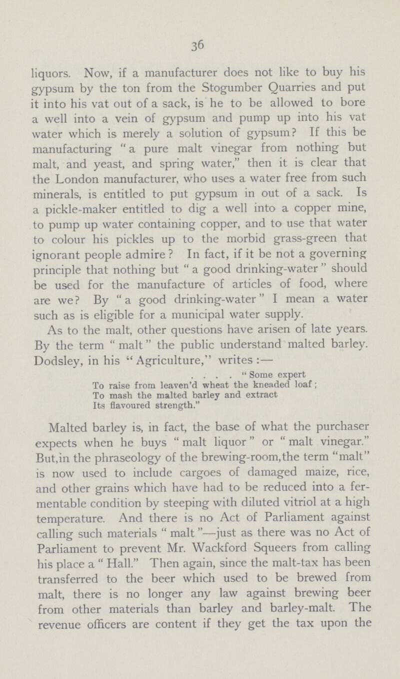 36 liquors. Now, if a manufacturer does not like to buy his gypsum by the ton from the Stogumber Quarries and put it into his vat out of a sack, is he to be allowed to bore a well into a vein of gypsum and pump up into his vat water which is merely a solution of gypsum? If this be manufacturing a pure malt vinegar from nothing but malt, and yeast, and spring water, then it is clear that the London manufacturer, who uses a water free from such minerals, is entitled to put gypsum in out of a sack. Is a pickle-maker entitled to dig a well into a copper mine, to pump up water containing copper, and to use that water to colour his pickles up to the morbid grass-green that ignorant people admire ? In fact, if it be not a governing principle that nothing but a good drinking-water should be used for the manufacture of articles of food, where are we? By a good drinking-water I mean a water such as is eligible for a municipal water supply. As to the malt, other questions have arisen of late years. By the term malt the public understand malted barley. Dodsley, in his Agriculture, writes:— . . . .  Some expert To raise from leaven'd wheat the kneaded loaf; To mash the malted barley and extract Its flavoured strength. Malted barley is, in fact, the base of what the purchaser expects when he buys malt liquor or malt vinegar. But, in the phraseology of the brewing-room, the term malt is now used to include cargoes of damaged maize, rice, and other grains which have had to be reduced into a fer mentable condition by steeping with diluted vitriol at a high temperature. And there is no Act of Parliament against calling such materials malt—just as there was no Act of Parliament to prevent Mr. Wackford Squeers from calling his place a Hall. Then again, since the malt-tax has been transferred to the beer which used to be brewed from malt, there is no longer any law against brewing beer from other materials than barley and barley-malt. The revenue officers are content if they get the tax upon the