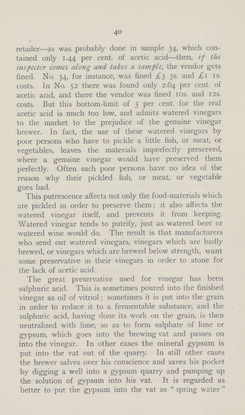 40 • retailer—as was probably done in sample 34, which con tained only 1.44 per cent. of acetic acid—then, if the inspector comes along and takes a sample, the vendor gets fined. No. 34, for instance, was fined £3 3s. and £1 1s. costs. In No. 52 there was found only 2.64 per cent. of acetic acid, and there the vendor was fined 10s. and 12s. costs. But this bottom-limit of 3 per cent. for the real acetic acid is much too low, and admits watered vinegars to the market to the prejudice of the genuine vinegar brewer. In fact, the use of these watered vinegars by poor persons who have to pickle a little fish, or meat, or vegetables, leaves the materials imperfectly preserved, where a genuine vinegar would have preserved them perfectly. Often such poor persons have no idea of the reason why their pickled fish, or meat, or vegetable goes bad. This putrescence affects not only the food-materials which are pickled in order to preserve them; it also affects the watered vinegar itself, and prevents it from keeping. Watered vinegar tends to putrify, just as watered beer or watered wine would do. The result is that manufacturers who send out watered vinegars, vinegars which are badly brewed, or vinegars which are brewed below strength, want some preservative in their vinegars in order to atone for the lack of acetic acid. The great preservative used for vinegar has been sulphuric acid. This is sometimes poured into the finished vinegar as oil of vitriol; sometimes it is put into the grain in order to reduce it to a fermentable substance, and the sulphuric acid, having done its work on the grain, is then neutralized with lime, so as to form sulphate of lime or gypsum, which goes into the brewing vat and passes on into the vinegar. In other cases the mineral gypsum is put into the vat out of the quarry. In still other cases the brewer salves over his conscience and saves his pocket by digging a well into a gypsum quarry and pumping up the solution of gypsum into his vat. It is regarded as better to put the gypsum into the vat as spring water