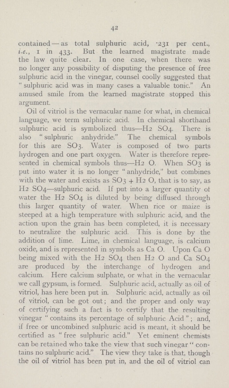 42 contained— as total sulphuric acid, .231 per cent., i.e., 1 in 433. But the learned magistrate made the law quite clear. In one case, when there was no longer any possibility of disputing the presence of free sulphuric acid in the vinegar, counsel coolly suggested that sulphuric acid was in many cases a valuable tonic. An amused smile from the learned magistrate stopped this argument. Oil of vitriol is the vernacular name for what, in chemical language, we term sulphuric acid. In chemical shorthand sulphuric acid is symbolized thus—H2 SO4. There is also  sulphuric anhydride. The chemical symbols for this are SO3. Water is composed of two parts hydrogen and one part oxygen. Water is therefore repre sented in chemical symbols thus—H2O. When SO3 is put into water it is no longer anhydride, but combines with the water and exists as SO3 + H2 O, that is to say, as H2 SO4—sulphuric acid. If put into a larger quantity ot water the H2 SO4 is diluted by being diffused through this larger quantity of water. When rice or maize is steeped at a high temperature with sulphuric acid, and the action upon the grain has been completed, it is necessary to neutralize the sulphuric acid. This is done by the addition of lime. Lime, in chemical language, is calcium oxide, and is represented in symbols as CaO. Upon CaO being mixed with the H2 SO4 then H2O and Ca SO4 are produced by the interchange of hydrogen and calcium. Here calcium sulphate, or what in the vernacular we call gypsum, is formed. Sulphuric acid, actually as oil of vitriol, has here been put in. Sulphuric acid, actually as oil of vitriol, can be got out; and the proper and only way of certifying such a fact is to certify that the resulting vinegar contains its percentage of sulphuric Acid; and, if free or uncombined sulphuric acid is meant, it should be certified as free sulphuric acid. Yet eminent chemists can be retained who take the view that such vinegar con tains no sulphuric acid. The view they take is that, though the oil of vitriol has been put in, and the oil of vitriol can