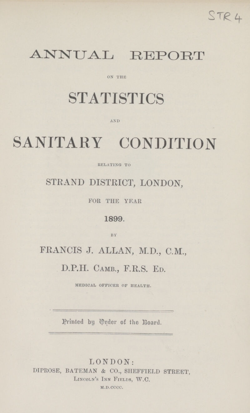 STR 4 ANNUAL REPORT on the STATISTICS and SANITARY CONDITION relating to STRAND DISTRICT, LONDON, FOR THE YEAR 1899. by FRANCIS J. ALLAN, M.D., C.M., D.P.IL Camb., F.R.S. Ed. medical officer of health. printed by Order of the Board. LONDON: DIPROSE, BATEMAN & CO., SHEFFIELD STREET, Lincoln's Inn Fields, W.C. m.d.cccc.
